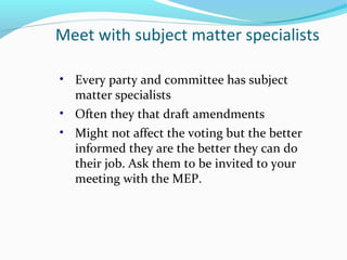 Meet with subject matter specialists
• Every party and committee has subject
matter specialists
• Often they that draft amendments
• Might not affect the voting but the better
informed they are the better they can do
their job. Ask them to be invited to your
meeting with the MEP.
 