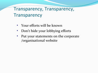 Transparency, Transparency,
Transparency
• Your efforts will be known
• Don’t hide your lobbying efforts
• Put your statements on the corporate
/organisational website
 