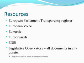 Resources

European Parliament Transparency register

European Voice

EurActiv

Eurobrussels

EDRi

Legislative Observatory – all documents in any
dossier

http://www.europarl.europa.eu/oeil/home/home.do
 