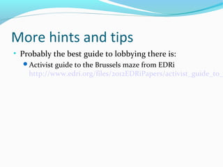 More hints and tips
• Probably the best guide to lobbying there is:
Activist guide to the Brussels maze from EDRi
http://www.edri.org/files/2012EDRiPapers/activist_guide_to_
 