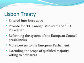 Lisbon Treaty

Entered into force 2009

Provide for ”EU Foreign Minister” and ”EU
President”

Reforming the system of the European Council
presidencies

More powers to the European Parliament

Extending the scope of qualified majority
voting to new areas
 