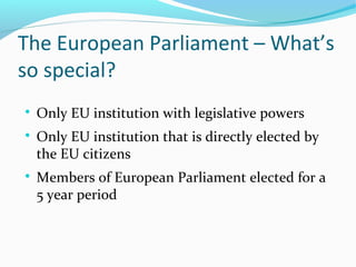 The European Parliament – What’s
so special?

Only EU institution with legislative powers

Only EU institution that is directly elected by
the EU citizens

Members of European Parliament elected for a
5 year period
 