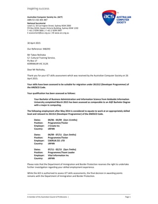 Australian Computer Society Inc. (ACT)
ABN 53 156 305 487
National Secretariat
Level 11, 50 Carrington Street, Sydney NSW 2000
PO Box Q534, Queen Victoria Building, Sydney NSW 1230
T +61 2 9299 3666 | F +61 2 9299 3997
E assessment@acs.org.au | W www.acs.org.au
A member of the Australian Council of Professions | Page 1
30 April 2015
Our Reference: 948293
Mr Takeo Nishioka
C/- Cultural Training Service,
Po Box 17
KERRIMUIR VIC 3129.
Dear Mr Nishioka,
Thank you for your ICT skills assessment which was received by the Australian Computer Society on 26
April 2015.
Your skills have been assessed to be suitable for migration under 261312 (Developer Programmer) of
the ANZSCO Code.
Your qualification has been assessed as follows:
Your Bachelor of Business Administration and Information Science from Hokkaido Information
University completed March 2015 has been assessed as comparable to an AQF Bachelor Degree
with a major in computing.
The following employment after May 2014 is considered to equate to work at an appropriately skilled
level and relevant to 261312 (Developer Programmer) of the ANZSCO Code.
Dates: 04/06 - 03/09 (2yrs 11mths)
Position: Programmer/Tester
Employer: J-Create Inc
Country: JAPAN
Dates: 04/09 - 07/11 (2yrs 3mths)
Position: Programmer/Tester
Employer: CAERUX.CO. LTD
Country: JAPAN
Dates: 07/11 - 02/15 (3yrs 7mths)
Position: Programmer/Team Leader
Employer: Vital Information Inc
Country: JAPAN
Please note that the Department of Immigration and Border Protection reserves the right to undertake
further investigation regarding your skilled employment experience.
While the ACS is authorised to assess ICT skills assessments, the final decision in awarding points
remains with the Department of Immigration and Border Protection.
 
