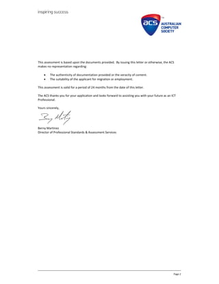 Page 2
This assessment is based upon the documents provided. By issuing this letter or otherwise, the ACS
makes no representation regarding:
? The authenticity of documentation provided or the veracity of content.
? The suitability of the applicant for migration or employment.
This assessment is valid for a period of 24 months from the date of this letter.
The ACS thanks you for your application and looks forward to assisting you with your future as an ICT
Professional.
Yours sincerely,
Berny Martinez
Director of Professional Standards & Assessment Services
 