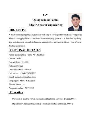 C.V
Qusay Khalid Fadhil
Electric power engineering
OBJECTIVE:
A position in engineering  supervisor with one of the largest international companies
where I can apply skills to contribute in the company growth. It is therefore my long
time ambition and struggle to become recognized as an important in any one of these
leading companies.
PERSONAL DETAILS:
Name: qusay Khalid Fadhil Al-Ghadhban
Gender : male
Date of Birth:15-1-1981
Nationality:Iraqi
Address : Basra - Zubair
Cell phone : +(964)7702803205
Email: qusaybmw@yahoo.com
Languages : Arabic & English
Marital Status : no
Passport number : A6592289
Education:
1-Bachelor in electric power engineering (Technical College –Basra) 2008.
2-Diploma in Chemical Industries ( Technical Institute of Basra) 2003.
 