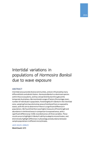 2015
Intertidal variations in
populations of Hormosira Banksii
due to wave exposure
ABSTRACT
Intertidal areasprovide diversecommunities,andare influencedbymany
differentbioticandabioticfactors. Hormosira Banksiiisa dominantspecies
withinthese ecosystems,andhasa broad distributionthroughoutthe
temperate Australiana.We monitoredarange of factors(Percentage cover,
numberof individualsinpopulation,frondlength) of H.Banksiiin the intertidal
zone,samplingfromtwodistinctive areasof shelteredfromorexposedto
waves,withthe aimto determineif there isasignificantdifferencein
populations.We foundthatthere washighermeasuresof frondlengthand
abundance inshelteredareasincomparison toexposedareas,witha
significantdifference(p<0.05) recordedacross all three variables.These
resultsserve tohighlight H.Banksii’s abilitytoadapttomicroclimates,and
distinctivelyhighlight differencesinphysiologyandabundance between
sample populationsindifferentmicroclimates.
JACK DAVIS: 698625
Word Count:1870
 