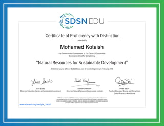 Certificate of Proficiency with Distinction
For Demonstrated Commitment To The Cause Of Sustainable
Development And For Completing,
Awarded To
SDSNedu is an initiative of SDSN Association, an independent non-profit organization. This certificate is an
acknowledgement that the student completed an online course but does not constitute a contribution towards
credits of any academic program or institution, unless so separately acknowledged by that academic program or
institution. SDSNedu or SDSN are not accredited educational institutions.
Lisa Sachs
Director, Columbia Center on Sustainable Investment
Daniel Kaufmann
Director, Natural Resource Governance Institute
Paulo De Sa
Practice Manager, Energy and Extractives
Global Practice, World Bank
An Online Course Offered By SDSNedu over 12 weeks beginning in February 2016
“Natural Resources for Sustainable Development”
www.sdsnedu.org/verify/ei_19bY1
Mohamed Kotaish
 