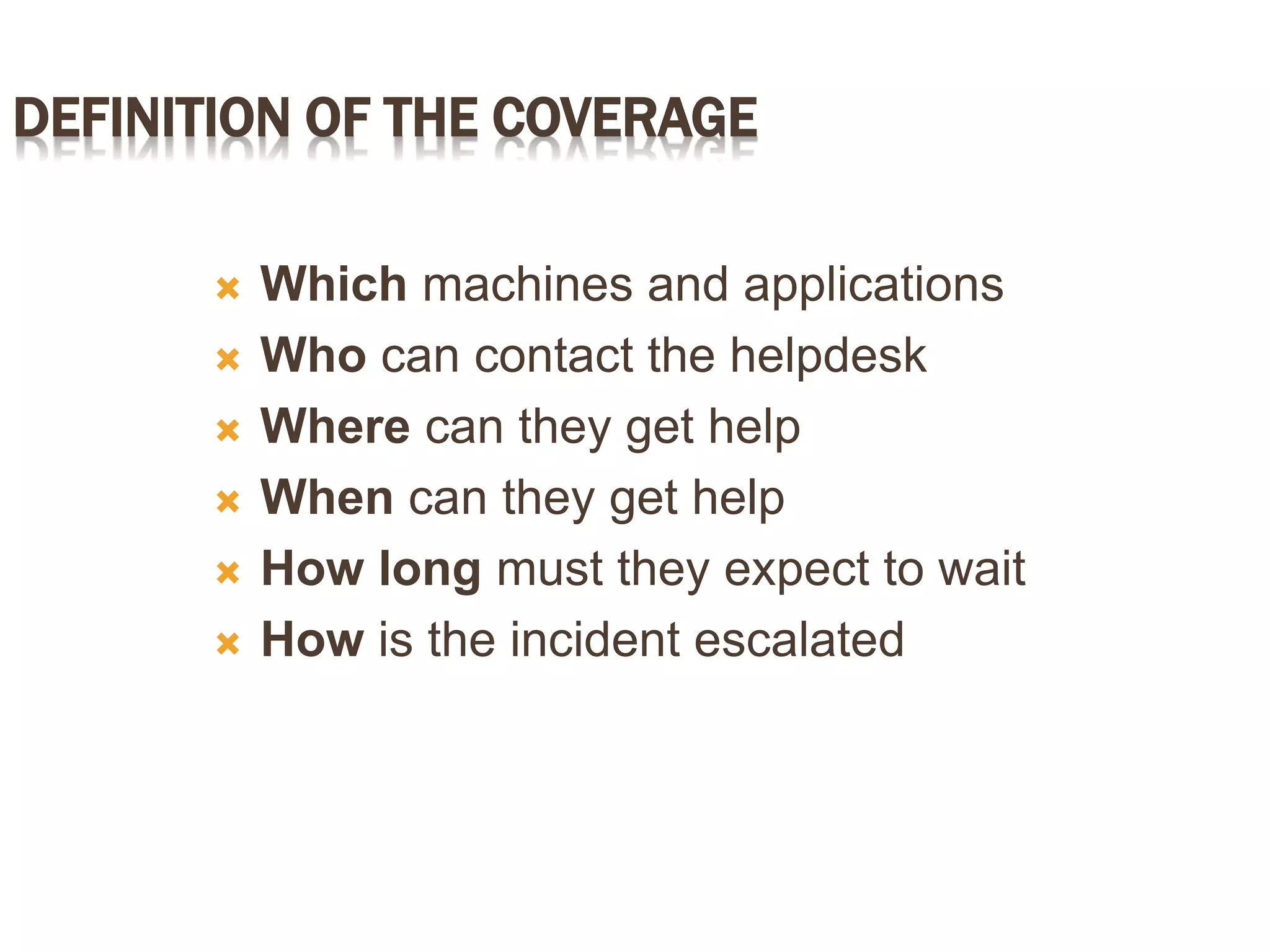 DEFINITION OF THE COVERAGE
 Which machines and applications
 Who can contact the helpdesk
 Where can they get help
 When can they get help
 How long must they expect to wait
 How is the incident escalated
 