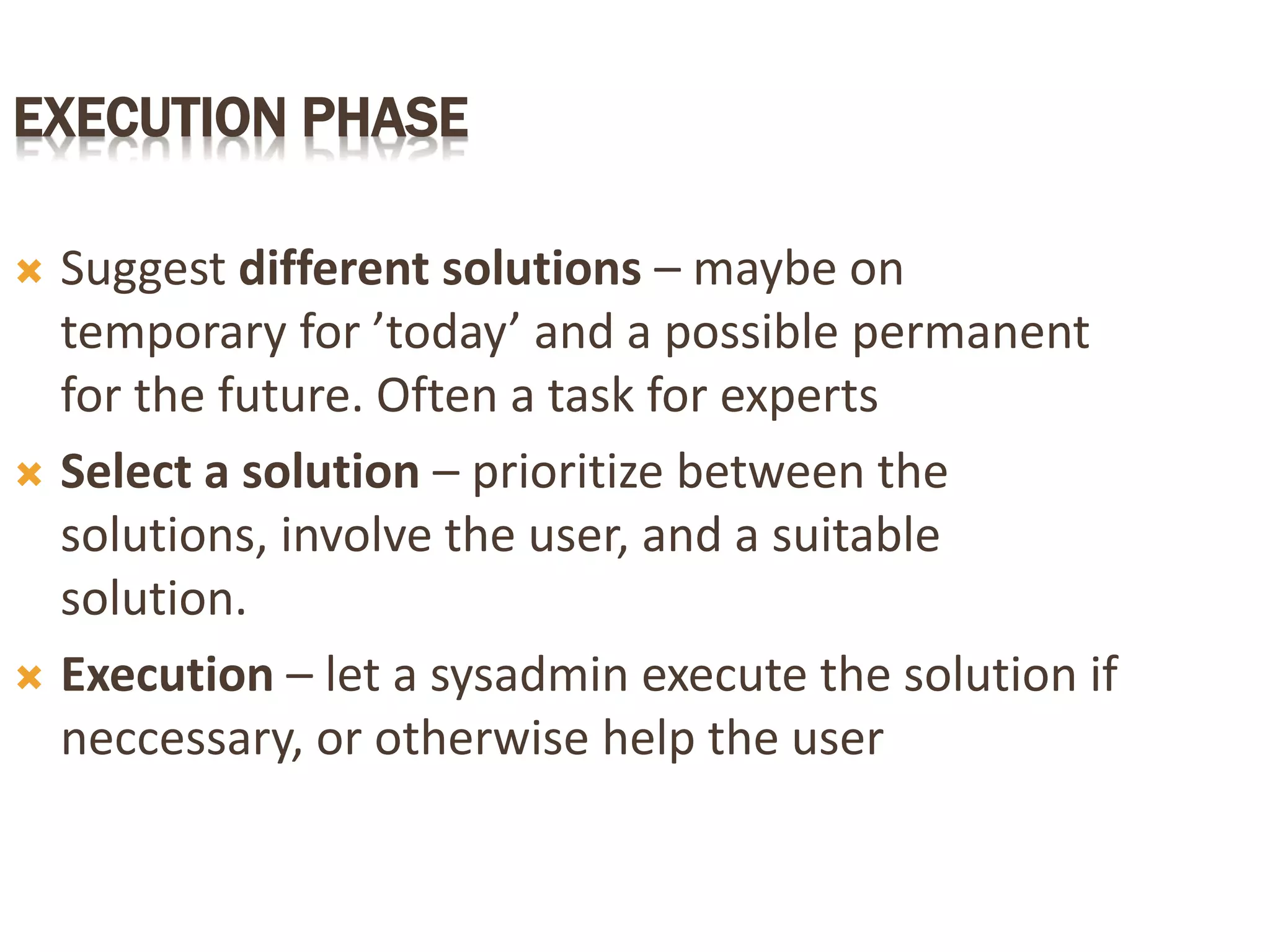 EXECUTION PHASE
 Suggest different solutions – maybe on
temporary for ’today’ and a possible permanent
for the future. Often a task for experts
 Select a solution – prioritize between the
solutions, involve the user, and a suitable
solution.
 Execution – let a sysadmin execute the solution if
neccessary, or otherwise help the user
 