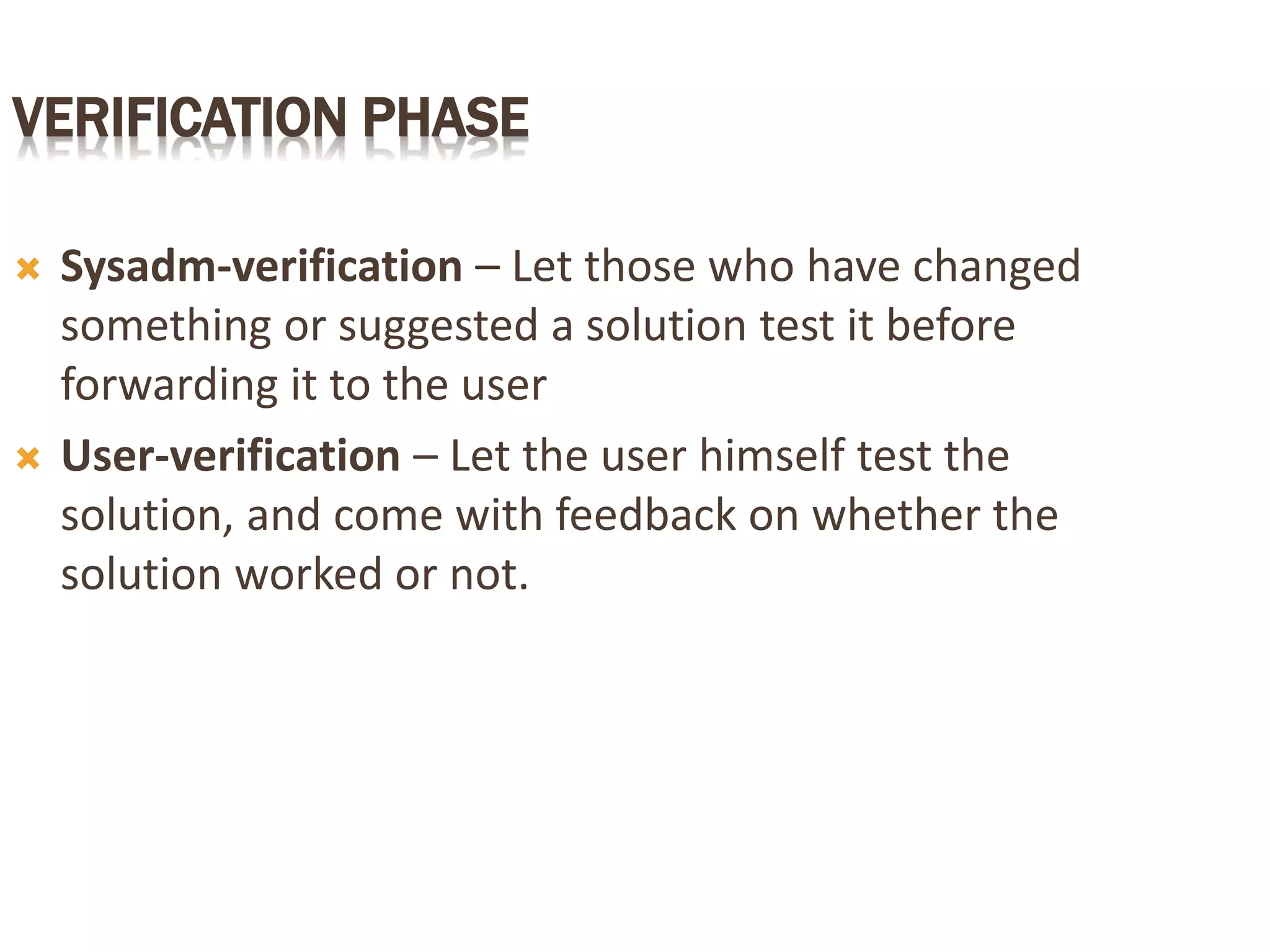 VERIFICATION PHASE
 Sysadm-verification – Let those who have changed
something or suggested a solution test it before
forwarding it to the user
 User-verification – Let the user himself test the
solution, and come with feedback on whether the
solution worked or not.
 