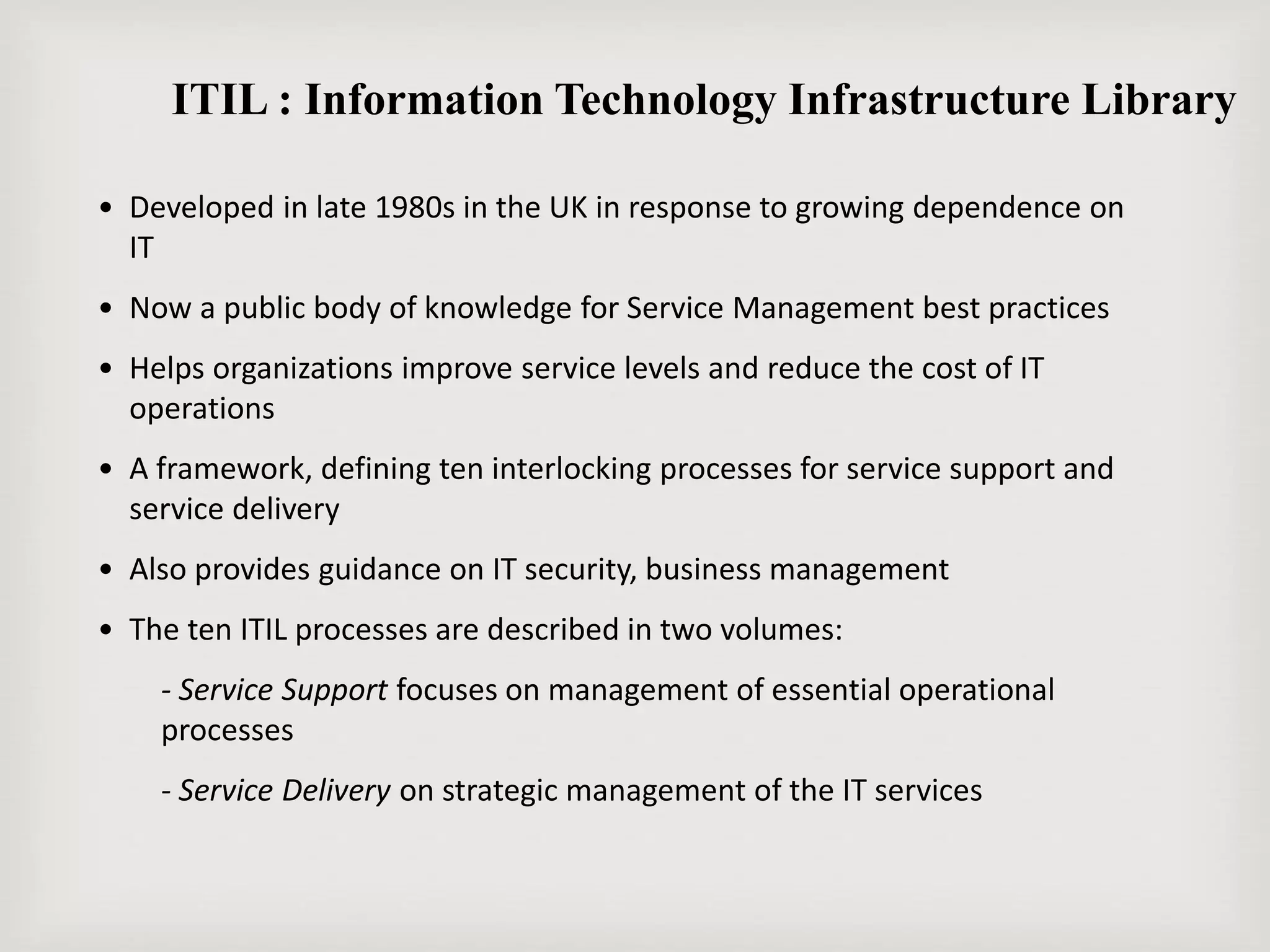 ITIL : Information Technology Infrastructure Library
• Developed in late 1980s in the UK in response to growing dependence on
IT
• Now a public body of knowledge for Service Management best practices
• Helps organizations improve service levels and reduce the cost of IT
operations
• A framework, defining ten interlocking processes for service support and
service delivery
• Also provides guidance on IT security, business management
• The ten ITIL processes are described in two volumes:
- Service Support focuses on management of essential operational
processes
- Service Delivery on strategic management of the IT services
 