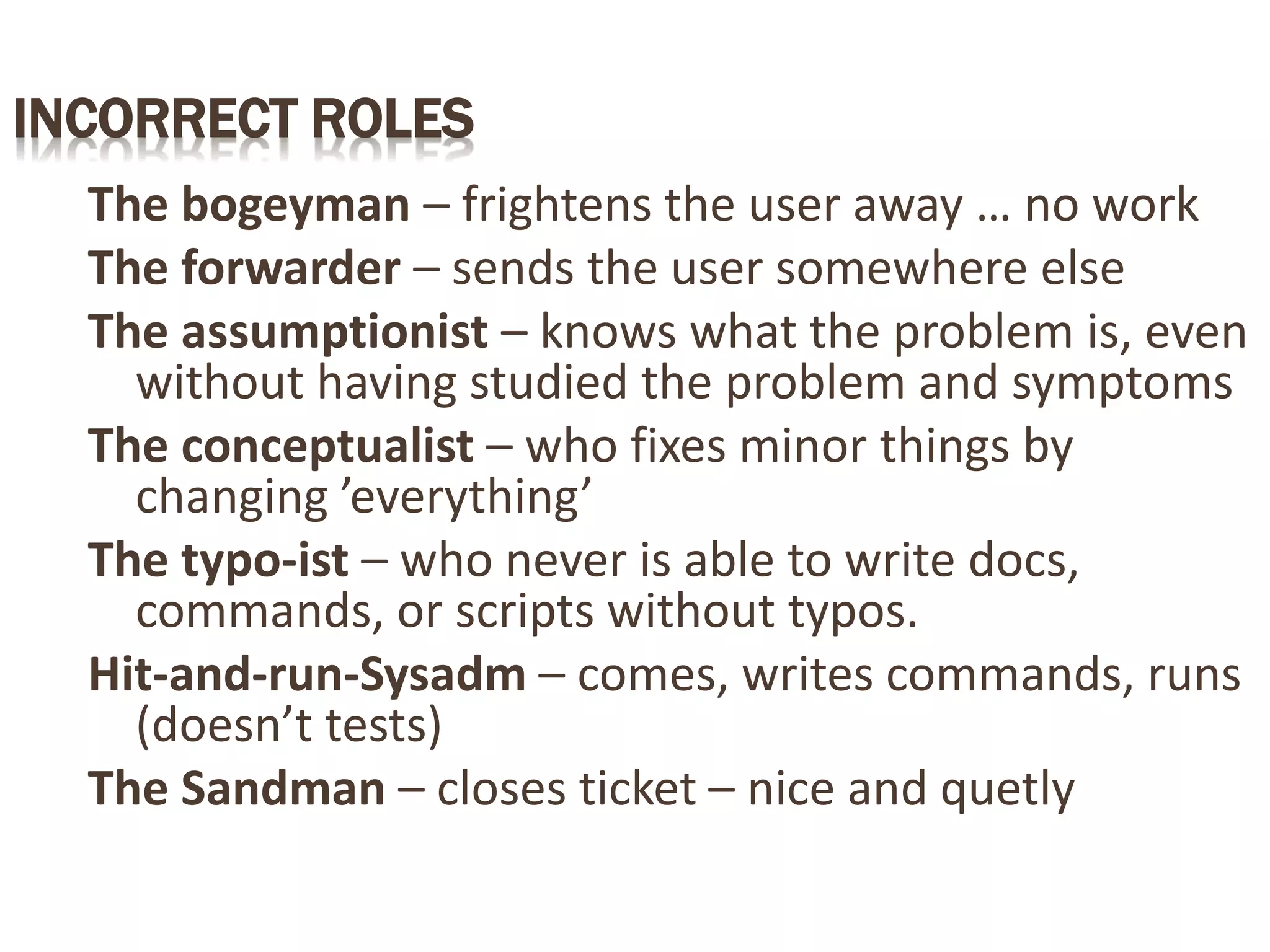 INCORRECT ROLES
The bogeyman – frightens the user away … no work
The forwarder – sends the user somewhere else
The assumptionist – knows what the problem is, even
without having studied the problem and symptoms
The conceptualist – who fixes minor things by
changing ’everything’
The typo-ist – who never is able to write docs,
commands, or scripts without typos.
Hit-and-run-Sysadm – comes, writes commands, runs
(doesn’t tests)
The Sandman – closes ticket – nice and quetly
 