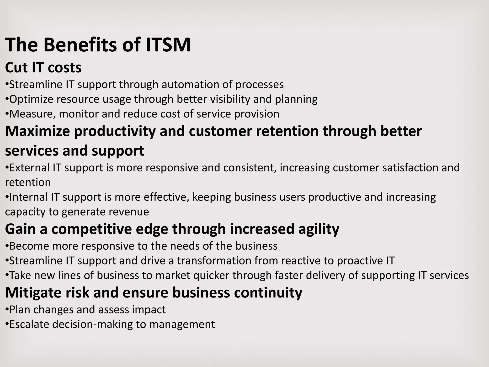 The Benefits of ITSM
Cut IT costs
•Streamline IT support through automation of processes
•Optimize resource usage through better visibility and planning
•Measure, monitor and reduce cost of service provision
Maximize productivity and customer retention through better
services and support
•External IT support is more responsive and consistent, increasing customer satisfaction and
retention
•Internal IT support is more effective, keeping business users productive and increasing
capacity to generate revenue
Gain a competitive edge through increased agility
•Become more responsive to the needs of the business
•Streamline IT support and drive a transformation from reactive to proactive IT
•Take new lines of business to market quicker through faster delivery of supporting IT services
Mitigate risk and ensure business continuity
•Plan changes and assess impact
•Escalate decision-making to management
 