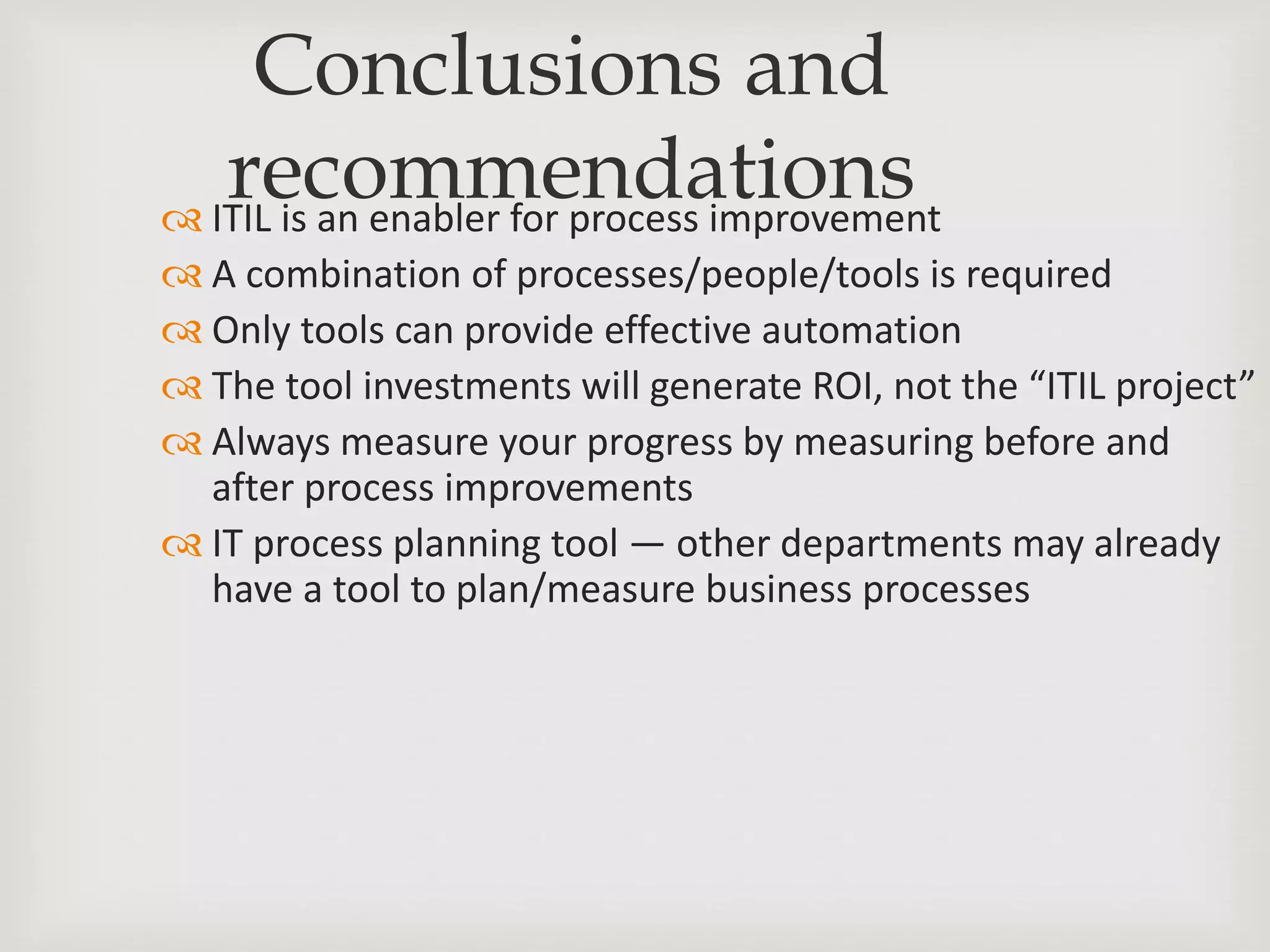 Conclusions and
recommendations ITIL is an enabler for process improvement
 A combination of processes/people/tools is required
 Only tools can provide effective automation
 The tool investments will generate ROI, not the “ITIL project”
 Always measure your progress by measuring before and
after process improvements
 IT process planning tool — other departments may already
have a tool to plan/measure business processes
 