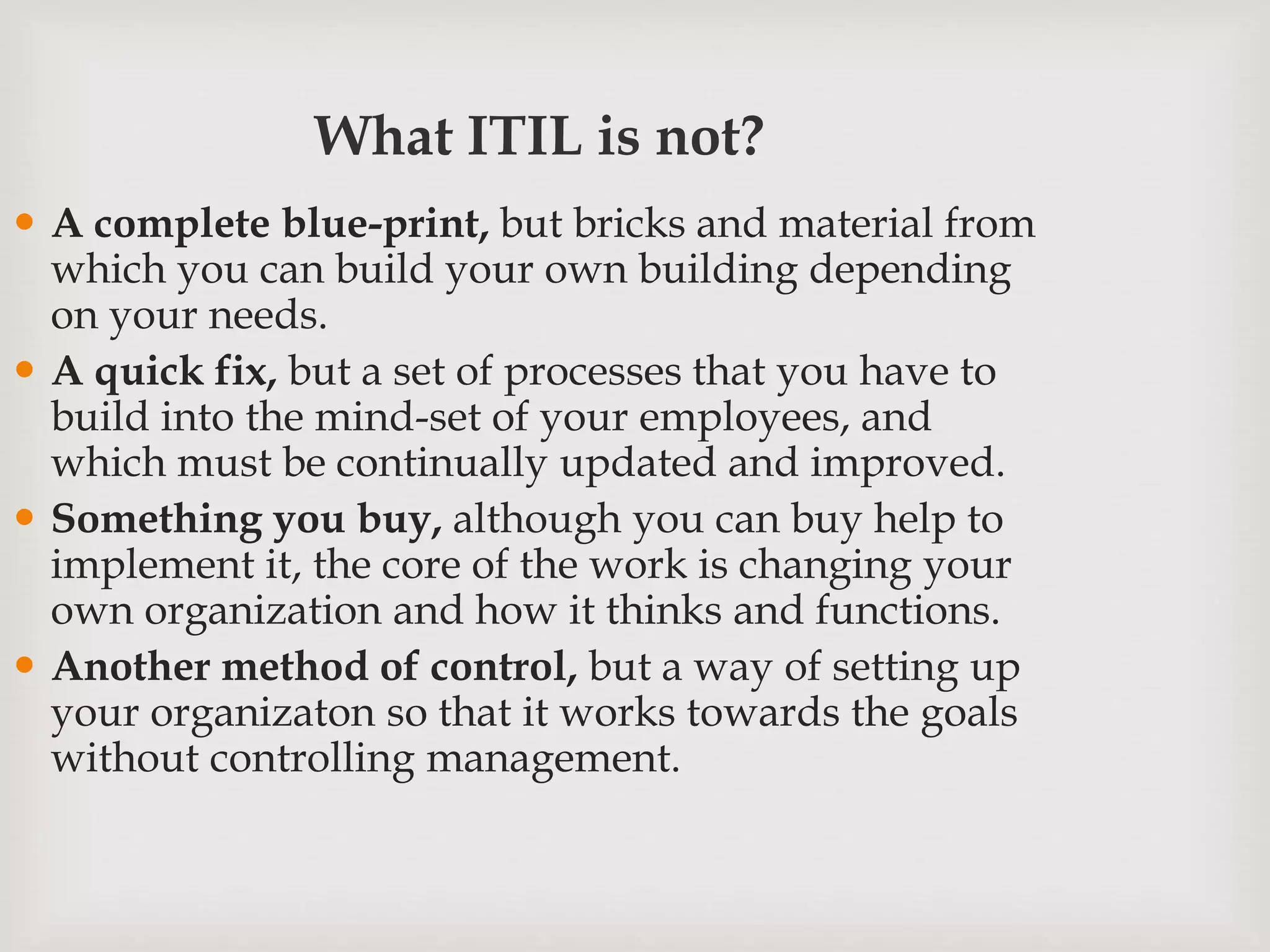 What ITIL is not?
 A complete blue-print, but bricks and material from
which you can build your own building depending
on your needs.
 A quick fix, but a set of processes that you have to
build into the mind-set of your employees, and
which must be continually updated and improved.
 Something you buy, although you can buy help to
implement it, the core of the work is changing your
own organization and how it thinks and functions.
 Another method of control, but a way of setting up
your organizaton so that it works towards the goals
without controlling management.
 