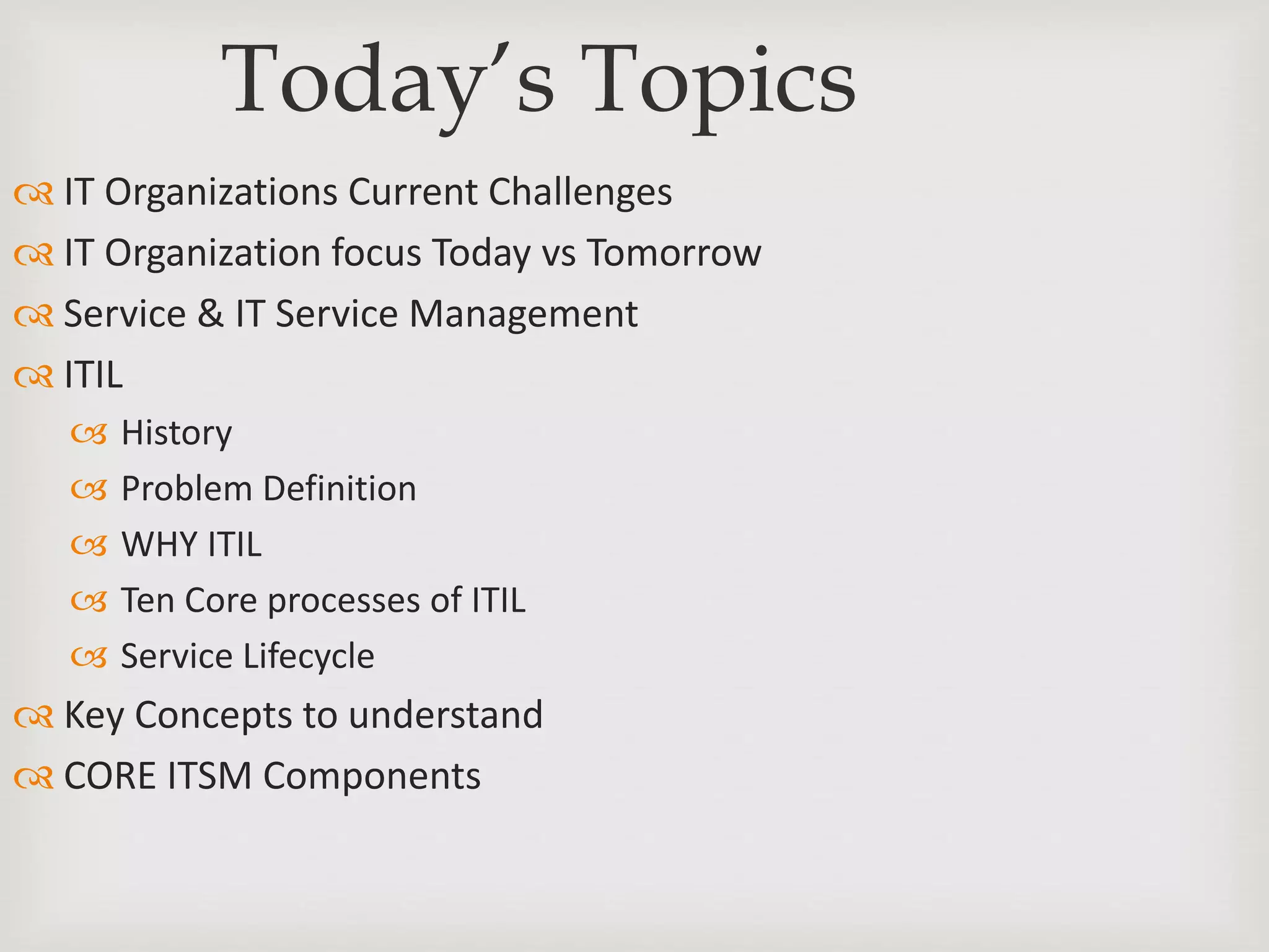Today’s Topics
 IT Organizations Current Challenges
 IT Organization focus Today vs Tomorrow
 Service & IT Service Management
 ITIL
 History
 Problem Definition
 WHY ITIL
 Ten Core processes of ITIL
 Service Lifecycle
 Key Concepts to understand
 CORE ITSM Components
 