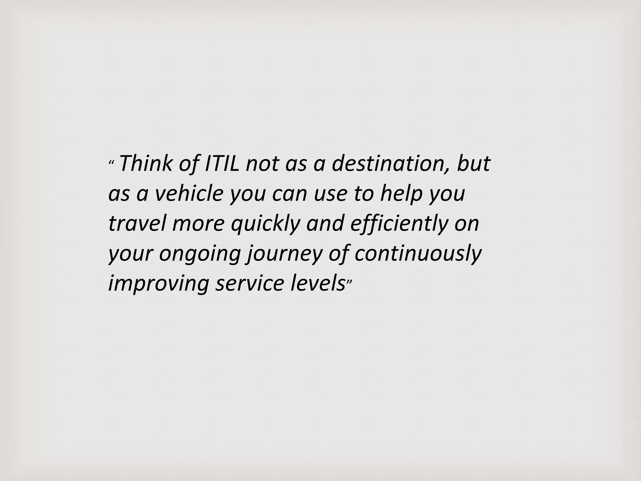“ Think of ITIL not as a destination, but
as a vehicle you can use to help you
travel more quickly and efficiently on
your ongoing journey of continuously
improving service levels”
 