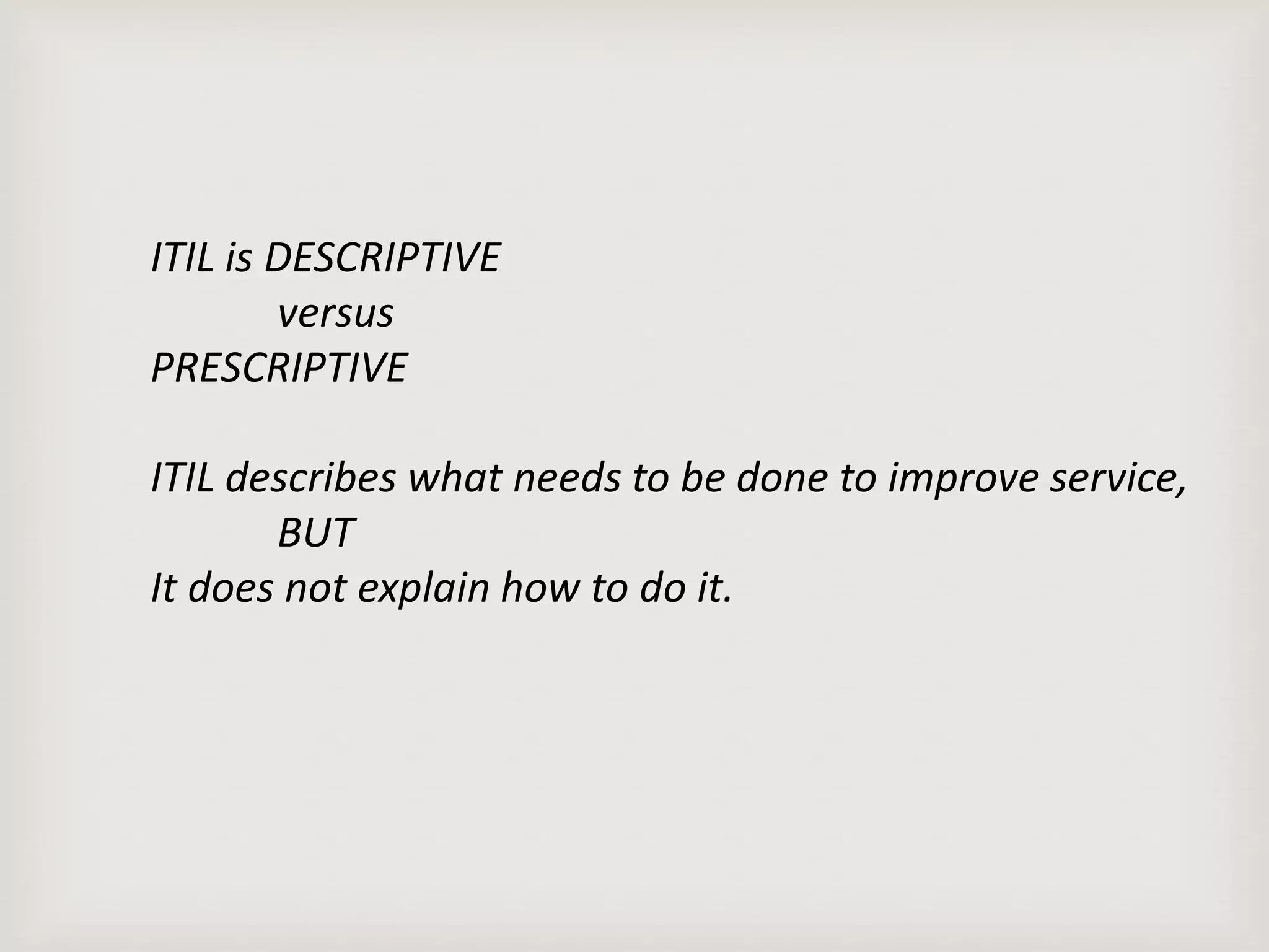 ITIL is DESCRIPTIVE
versus
PRESCRIPTIVE
ITIL describes what needs to be done to improve service,
BUT
It does not explain how to do it.
 