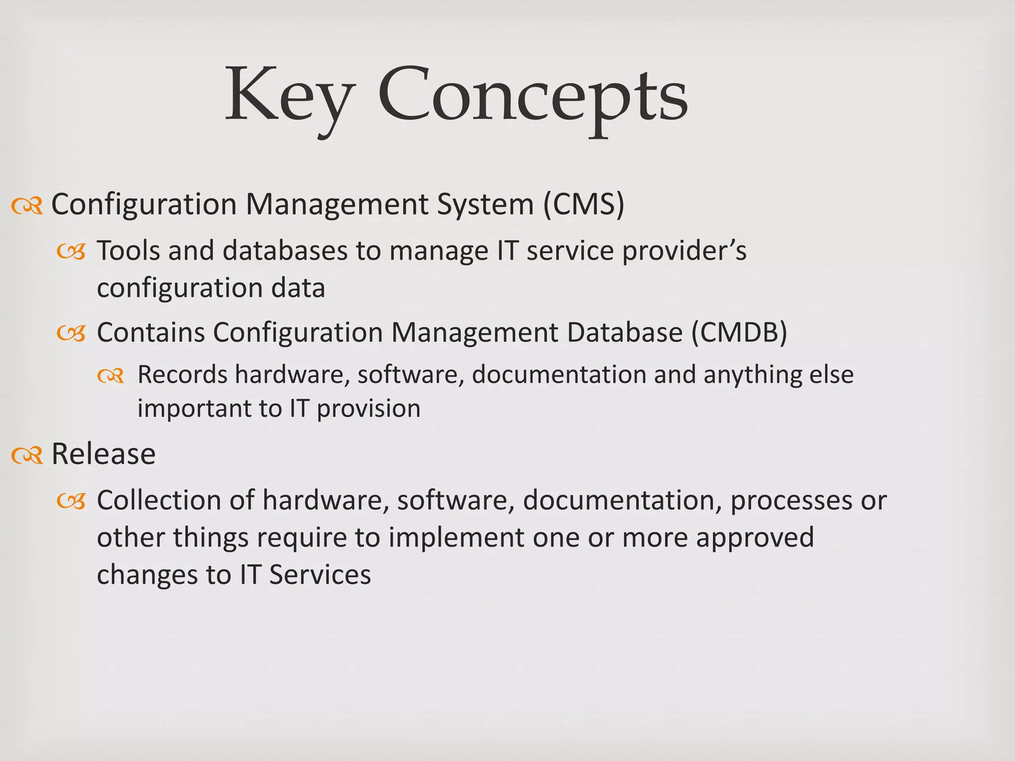 Key Concepts
 Configuration Management System (CMS)
 Tools and databases to manage IT service provider’s
configuration data
 Contains Configuration Management Database (CMDB)
 Records hardware, software, documentation and anything else
important to IT provision
 Release
 Collection of hardware, software, documentation, processes or
other things require to implement one or more approved
changes to IT Services
 