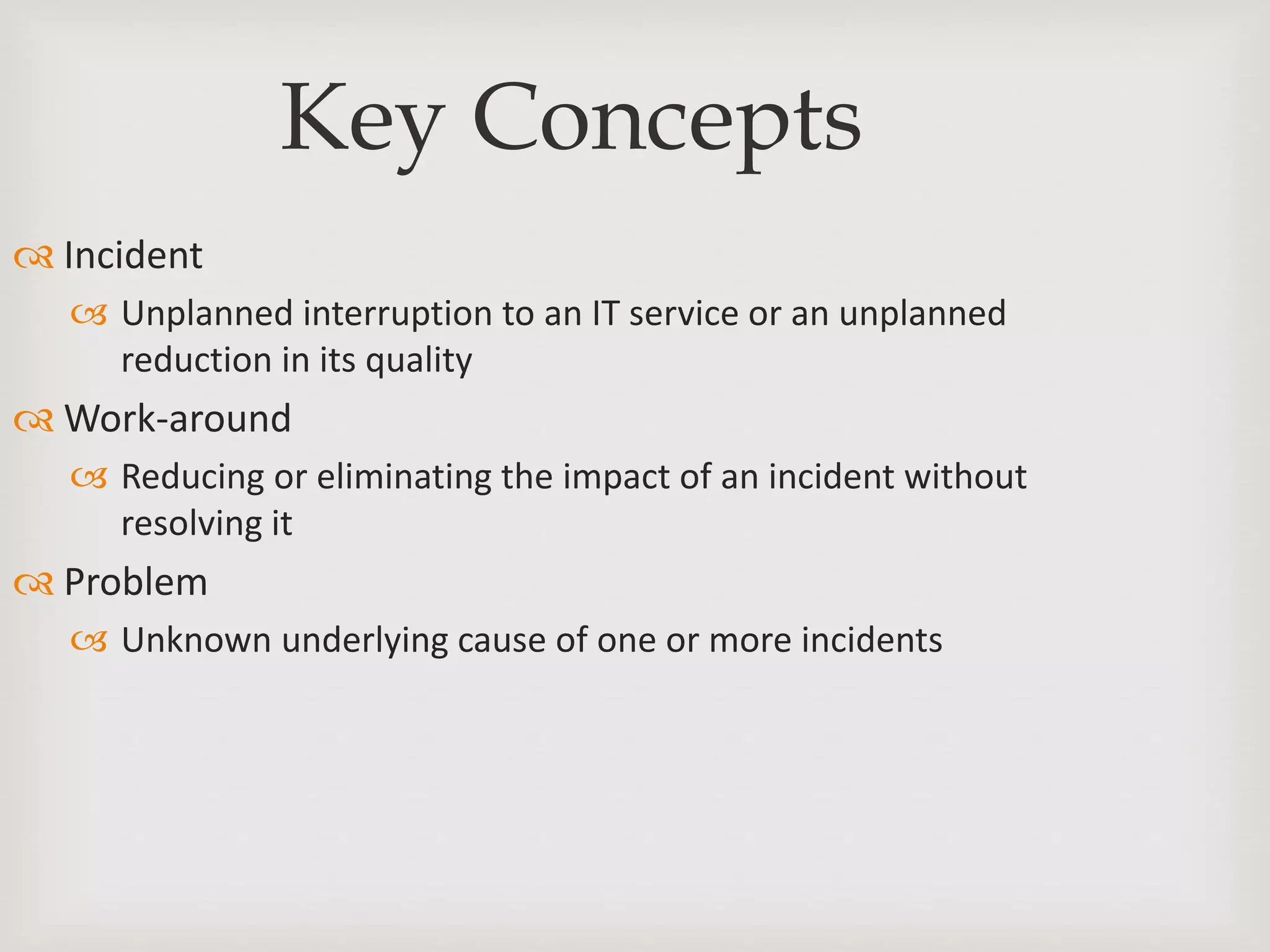 Key Concepts
 Incident
 Unplanned interruption to an IT service or an unplanned
reduction in its quality
 Work-around
 Reducing or eliminating the impact of an incident without
resolving it
 Problem
 Unknown underlying cause of one or more incidents
 