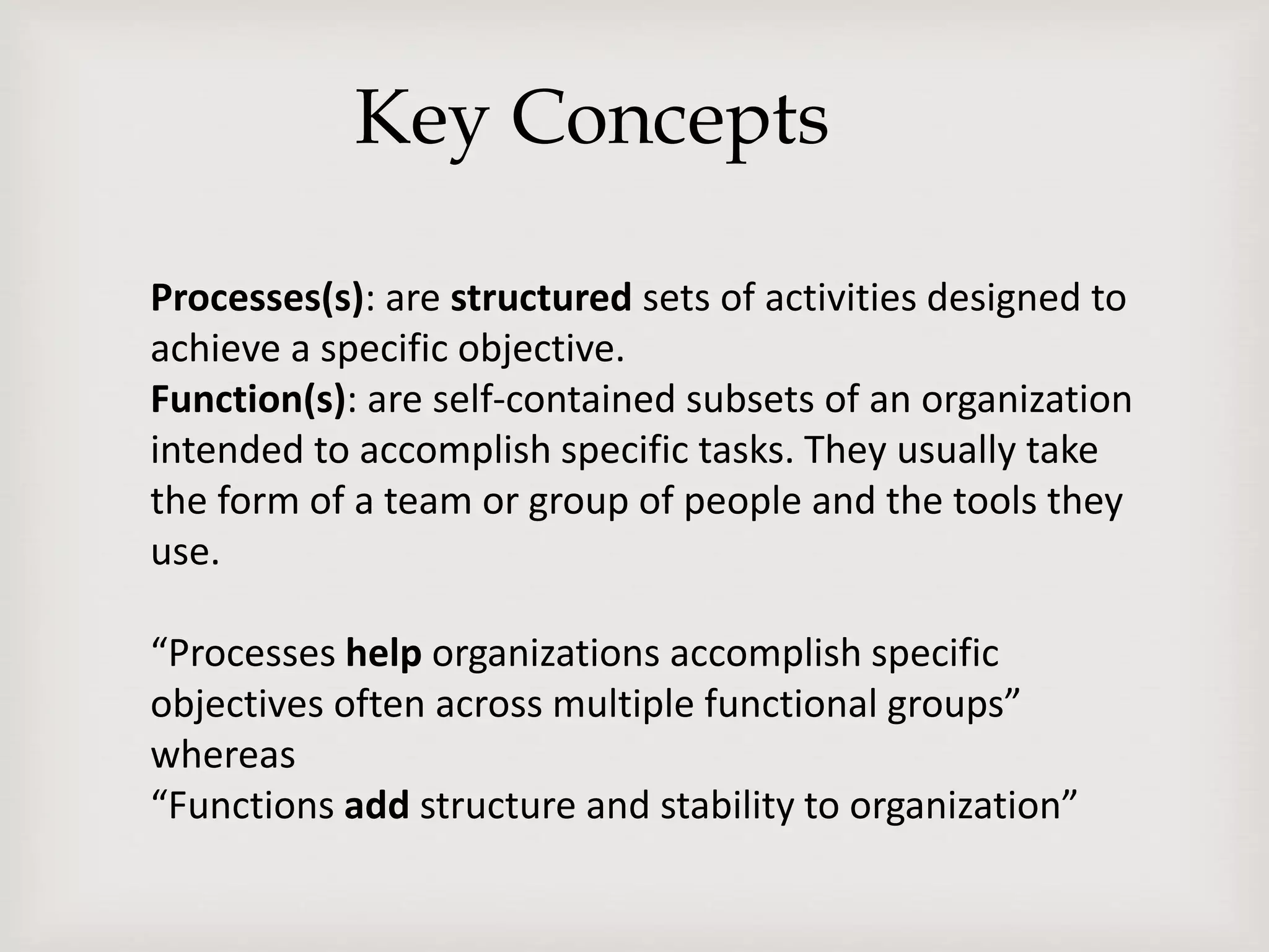 Key Concepts
Processes(s): are structured sets of activities designed to
achieve a specific objective.
Function(s): are self-contained subsets of an organization
intended to accomplish specific tasks. They usually take
the form of a team or group of people and the tools they
use.
“Processes help organizations accomplish specific
objectives often across multiple functional groups”
whereas
“Functions add structure and stability to organization”
 