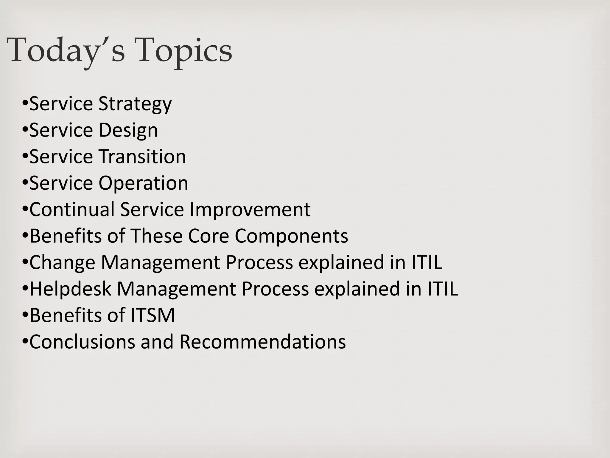 •Service Strategy
•Service Design
•Service Transition
•Service Operation
•Continual Service Improvement
•Benefits of These Core Components
•Change Management Process explained in ITIL
•Helpdesk Management Process explained in ITIL
•Benefits of ITSM
•Conclusions and Recommendations
Today’s Topics
 