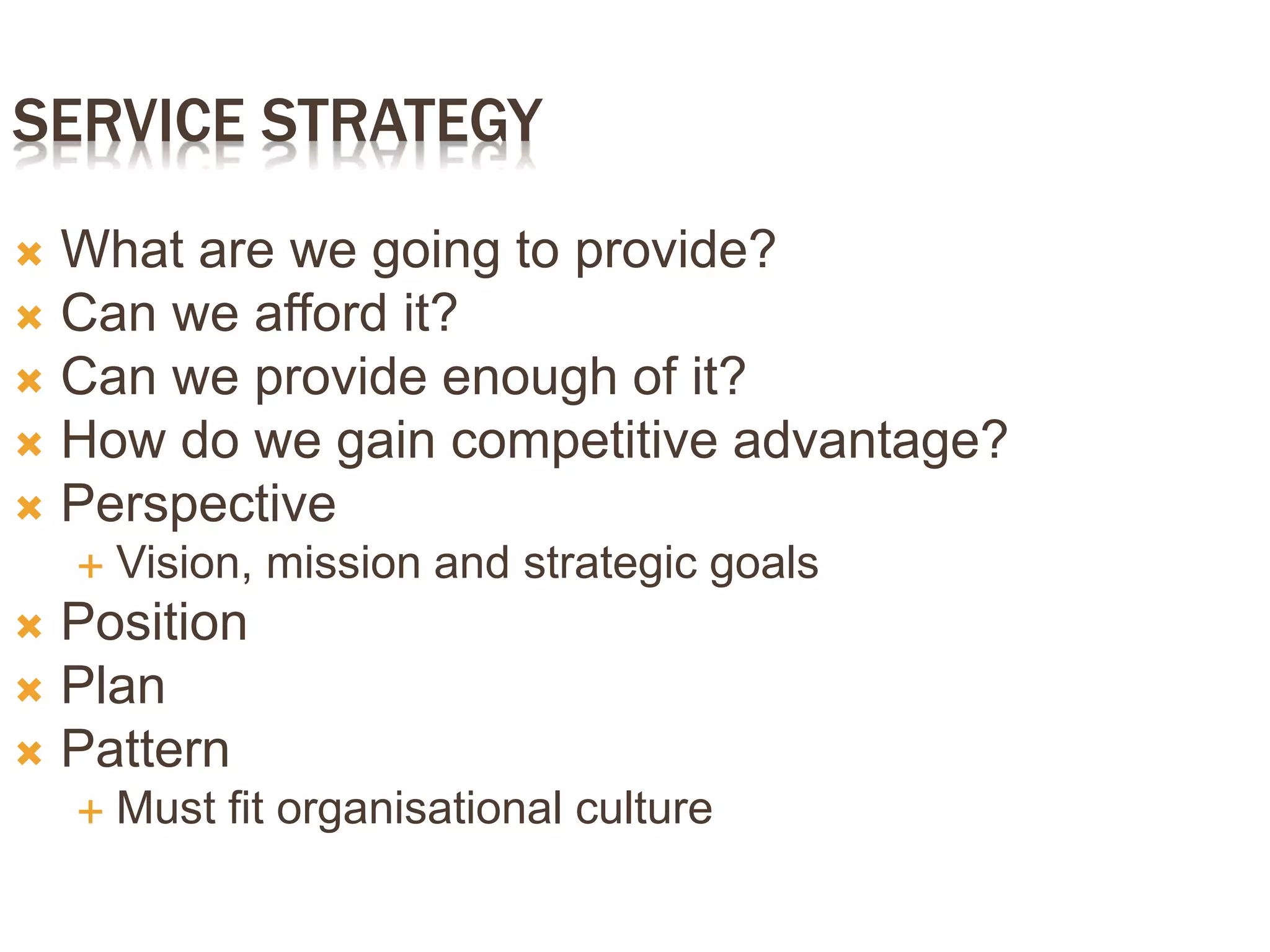 SERVICE STRATEGY
 What are we going to provide?
 Can we afford it?
 Can we provide enough of it?
 How do we gain competitive advantage?
 Perspective
 Vision, mission and strategic goals
 Position
 Plan
 Pattern
 Must fit organisational culture
 