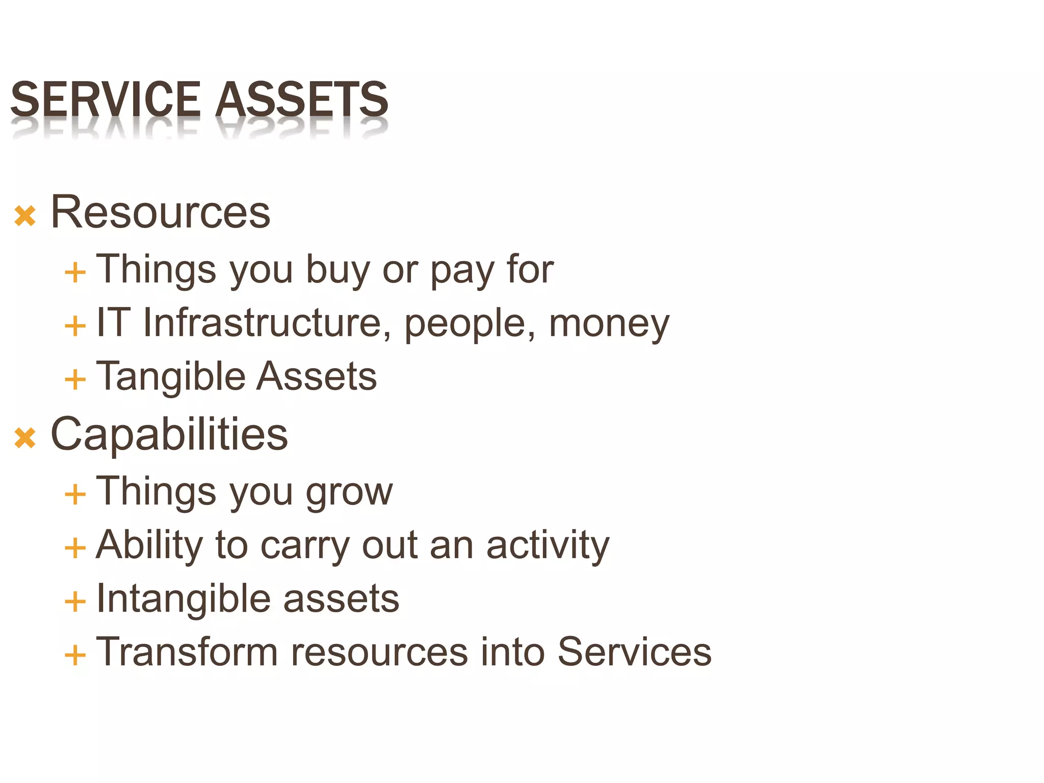 SERVICE ASSETS
 Resources
 Things you buy or pay for
 IT Infrastructure, people, money
 Tangible Assets
 Capabilities
 Things you grow
 Ability to carry out an activity
 Intangible assets
 Transform resources into Services
 