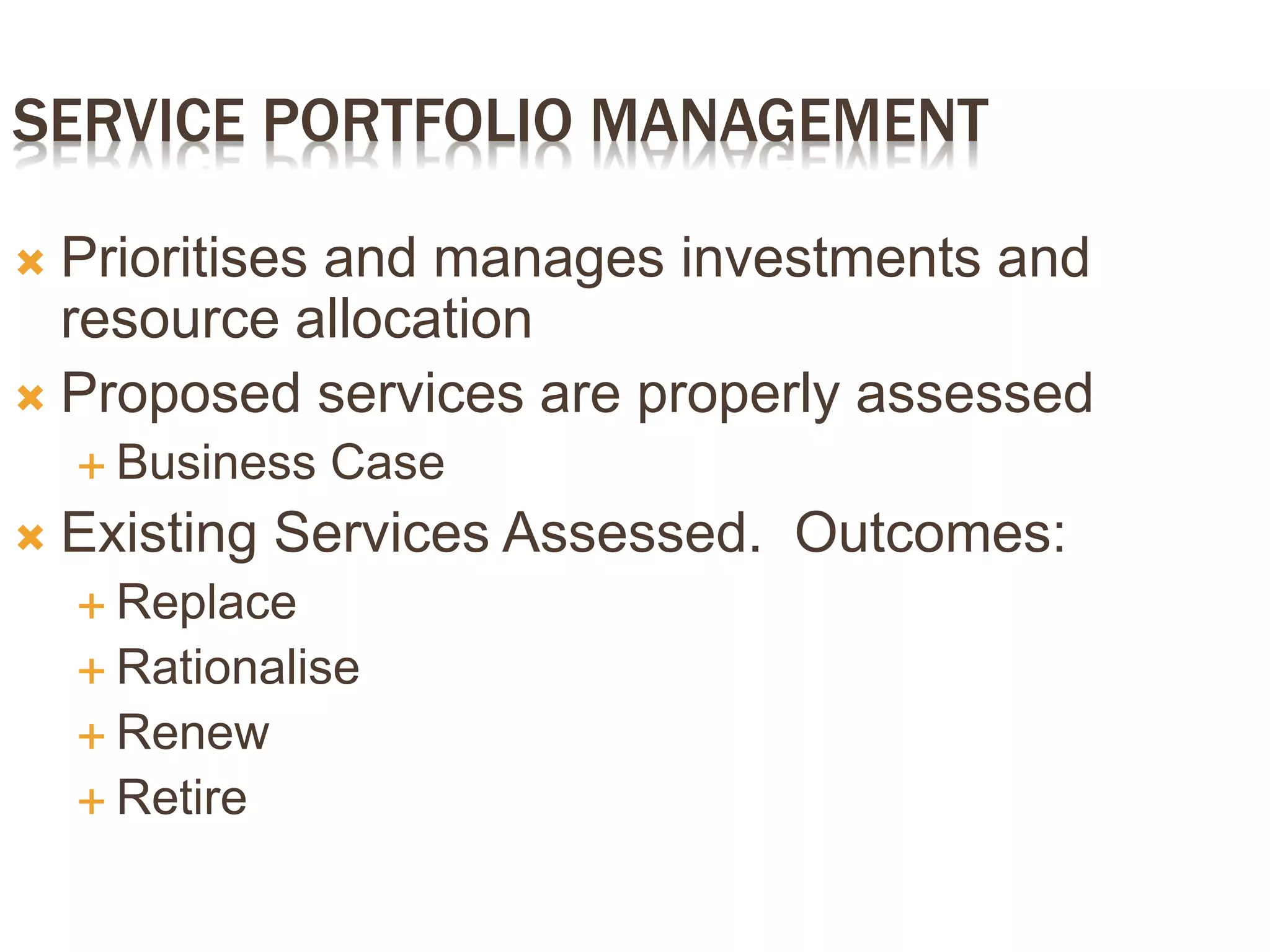 SERVICE PORTFOLIO MANAGEMENT
 Prioritises and manages investments and
resource allocation
 Proposed services are properly assessed
 Business Case
 Existing Services Assessed. Outcomes:
 Replace
 Rationalise
 Renew
 Retire
 
