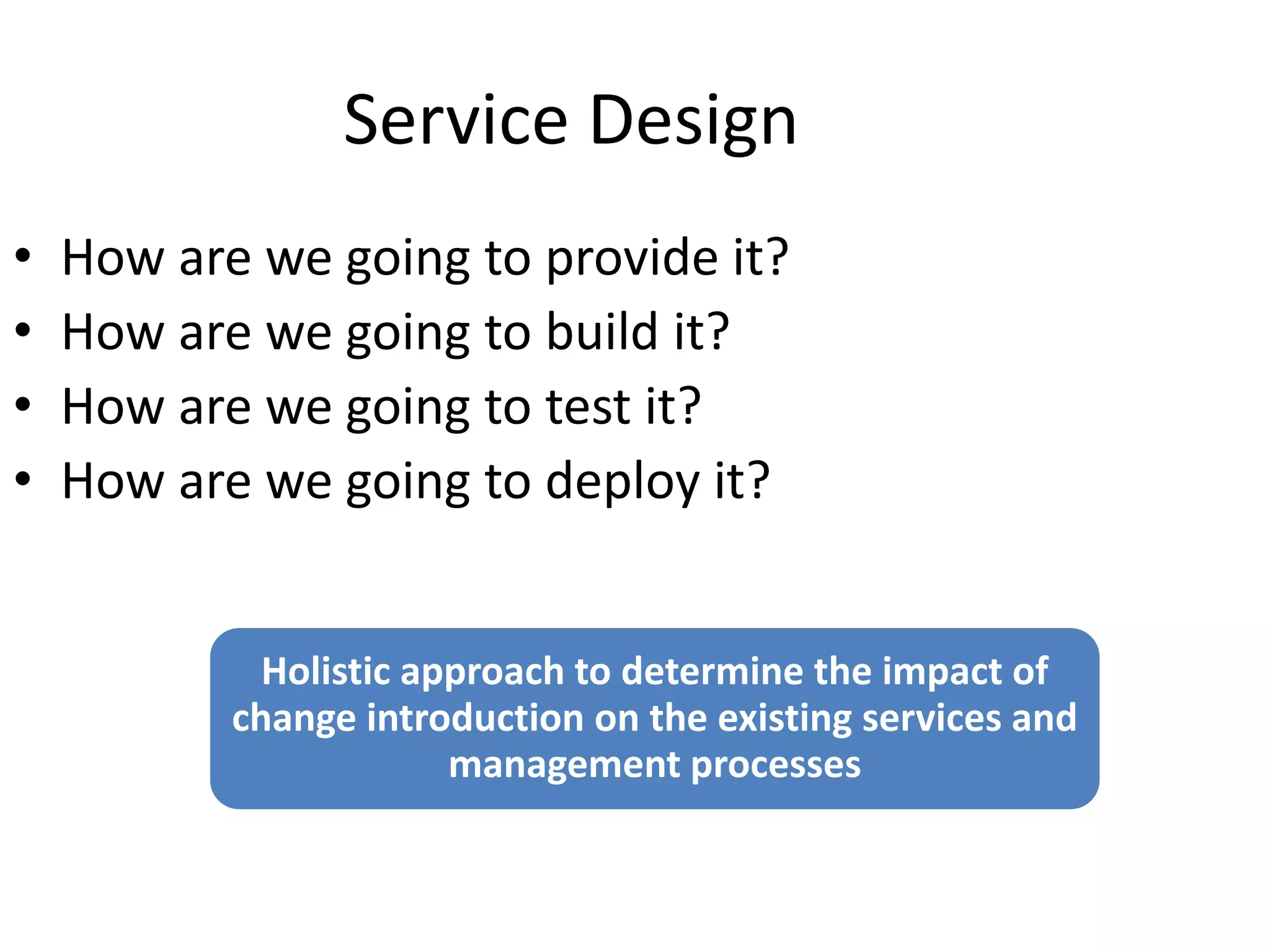 Service Design
• How are we going to provide it?
• How are we going to build it?
• How are we going to test it?
• How are we going to deploy it?
Holistic approach to determine the impact of
change introduction on the existing services and
management processes
 