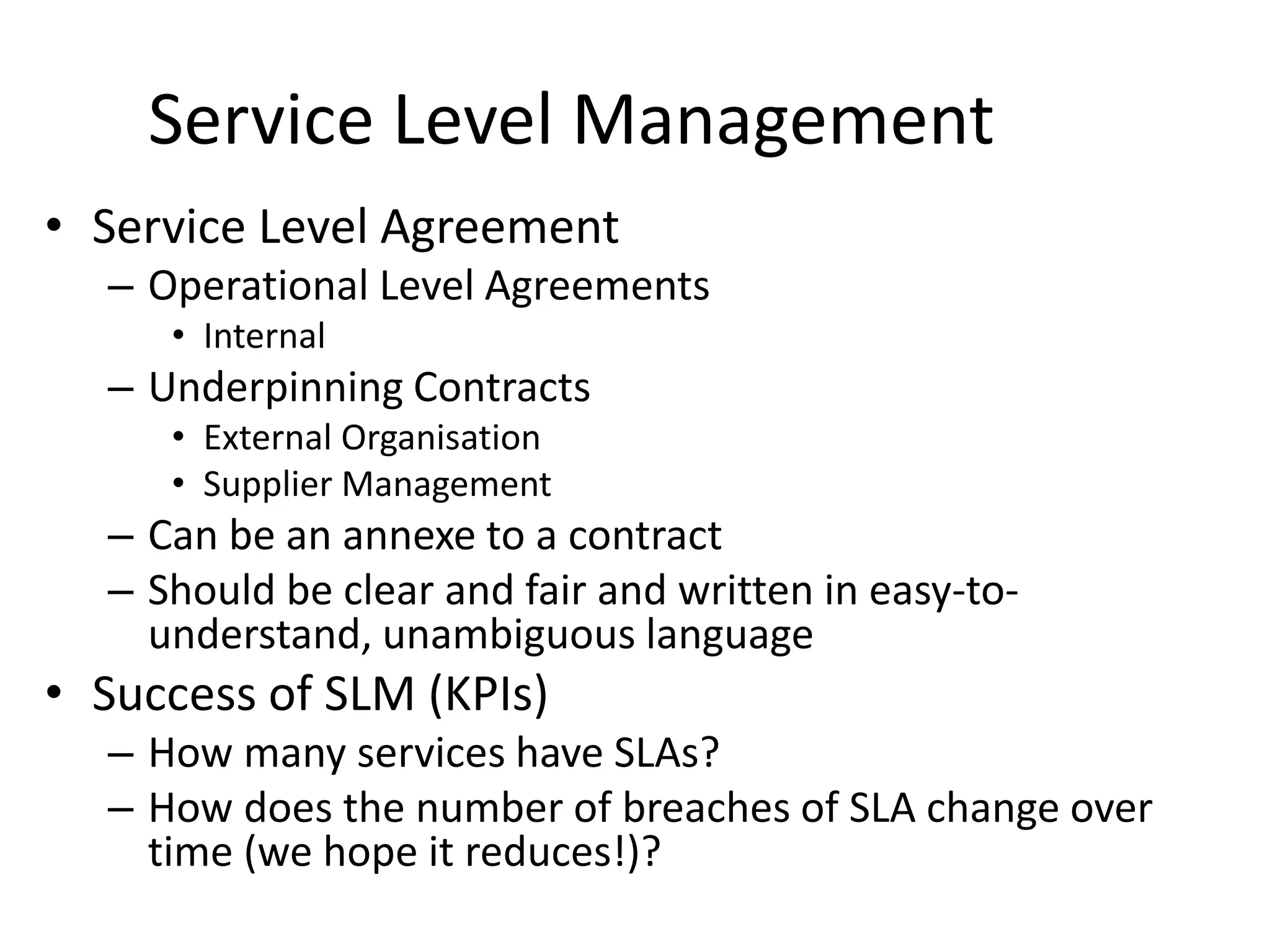 Service Level Management
• Service Level Agreement
– Operational Level Agreements
• Internal
– Underpinning Contracts
• External Organisation
• Supplier Management
– Can be an annexe to a contract
– Should be clear and fair and written in easy-to-
understand, unambiguous language
• Success of SLM (KPIs)
– How many services have SLAs?
– How does the number of breaches of SLA change over
time (we hope it reduces!)?
 