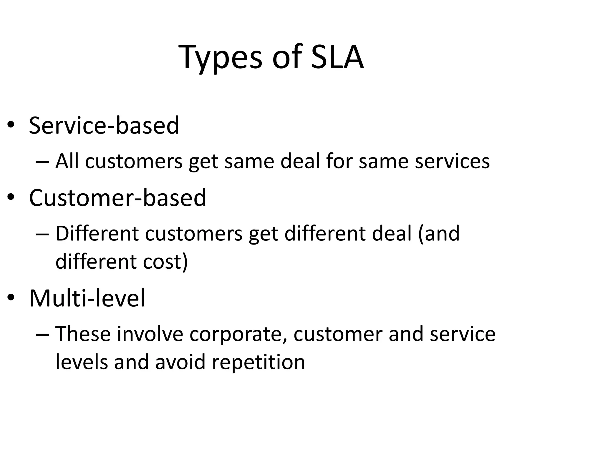 Types of SLA
• Service-based
– All customers get same deal for same services
• Customer-based
– Different customers get different deal (and
different cost)
• Multi-level
– These involve corporate, customer and service
levels and avoid repetition
 