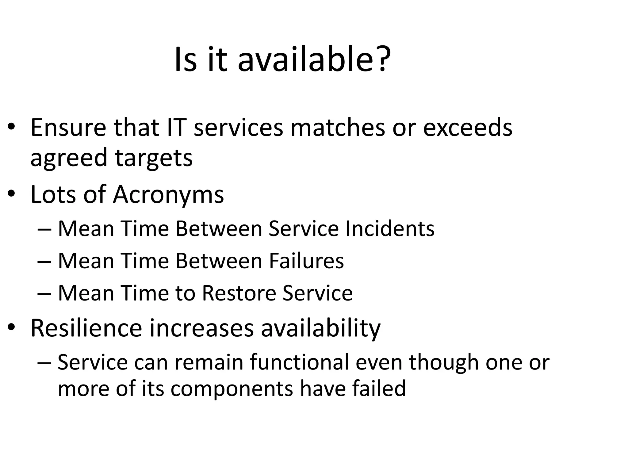 Is it available?
• Ensure that IT services matches or exceeds
agreed targets
• Lots of Acronyms
– Mean Time Between Service Incidents
– Mean Time Between Failures
– Mean Time to Restore Service
• Resilience increases availability
– Service can remain functional even though one or
more of its components have failed
 