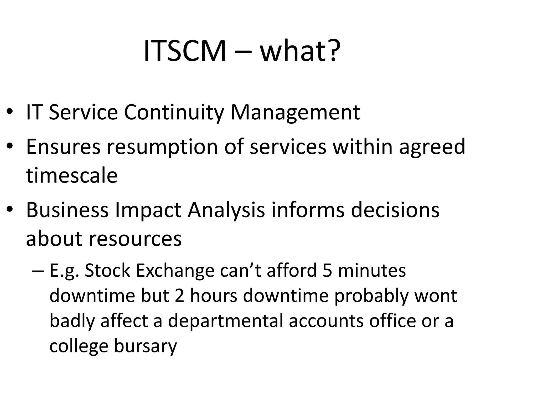 ITSCM – what?
• IT Service Continuity Management
• Ensures resumption of services within agreed
timescale
• Business Impact Analysis informs decisions
about resources
– E.g. Stock Exchange can’t afford 5 minutes
downtime but 2 hours downtime probably wont
badly affect a departmental accounts office or a
college bursary
 