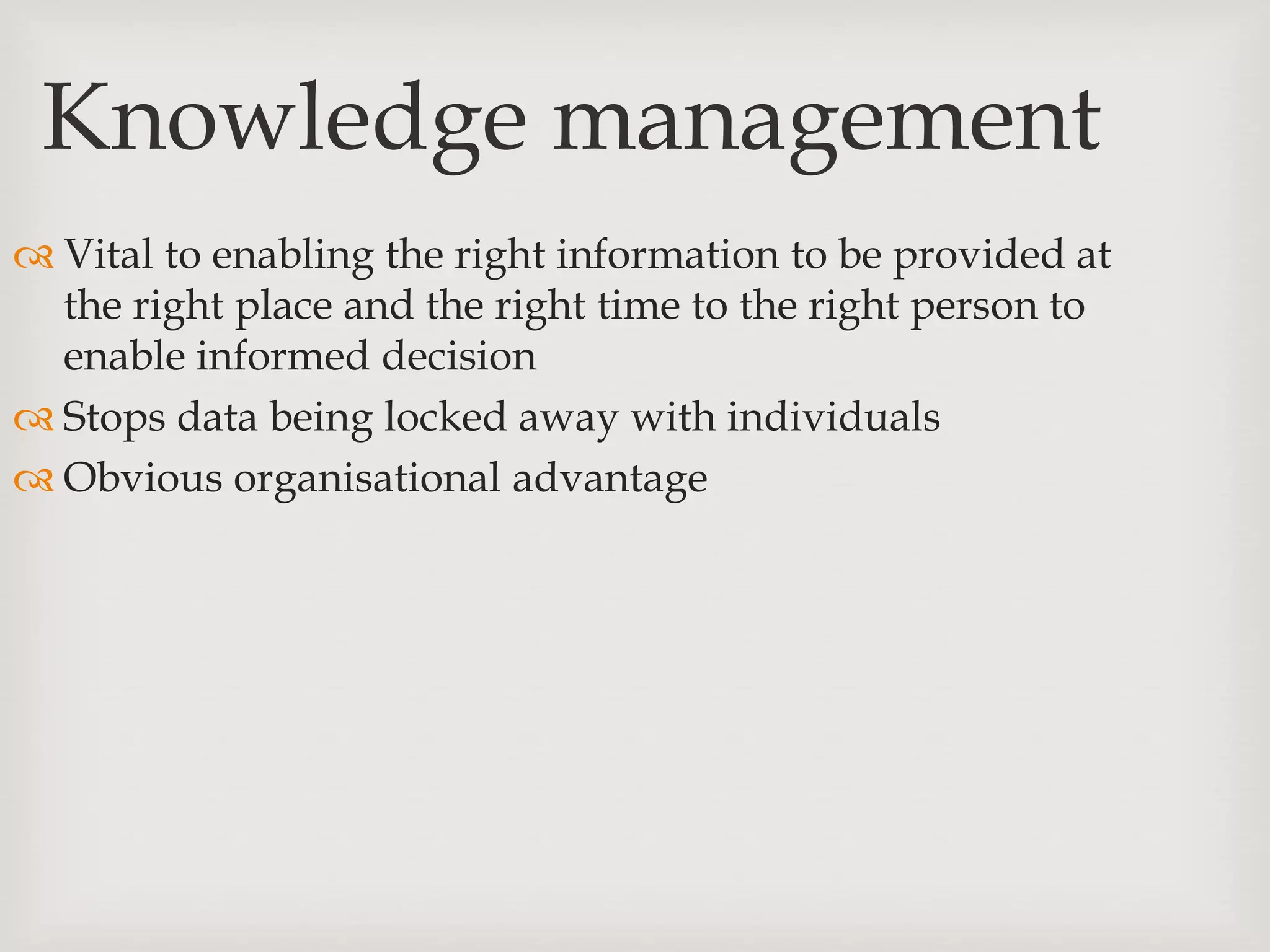 Knowledge management
 Vital to enabling the right information to be provided at
the right place and the right time to the right person to
enable informed decision
 Stops data being locked away with individuals
 Obvious organisational advantage
 