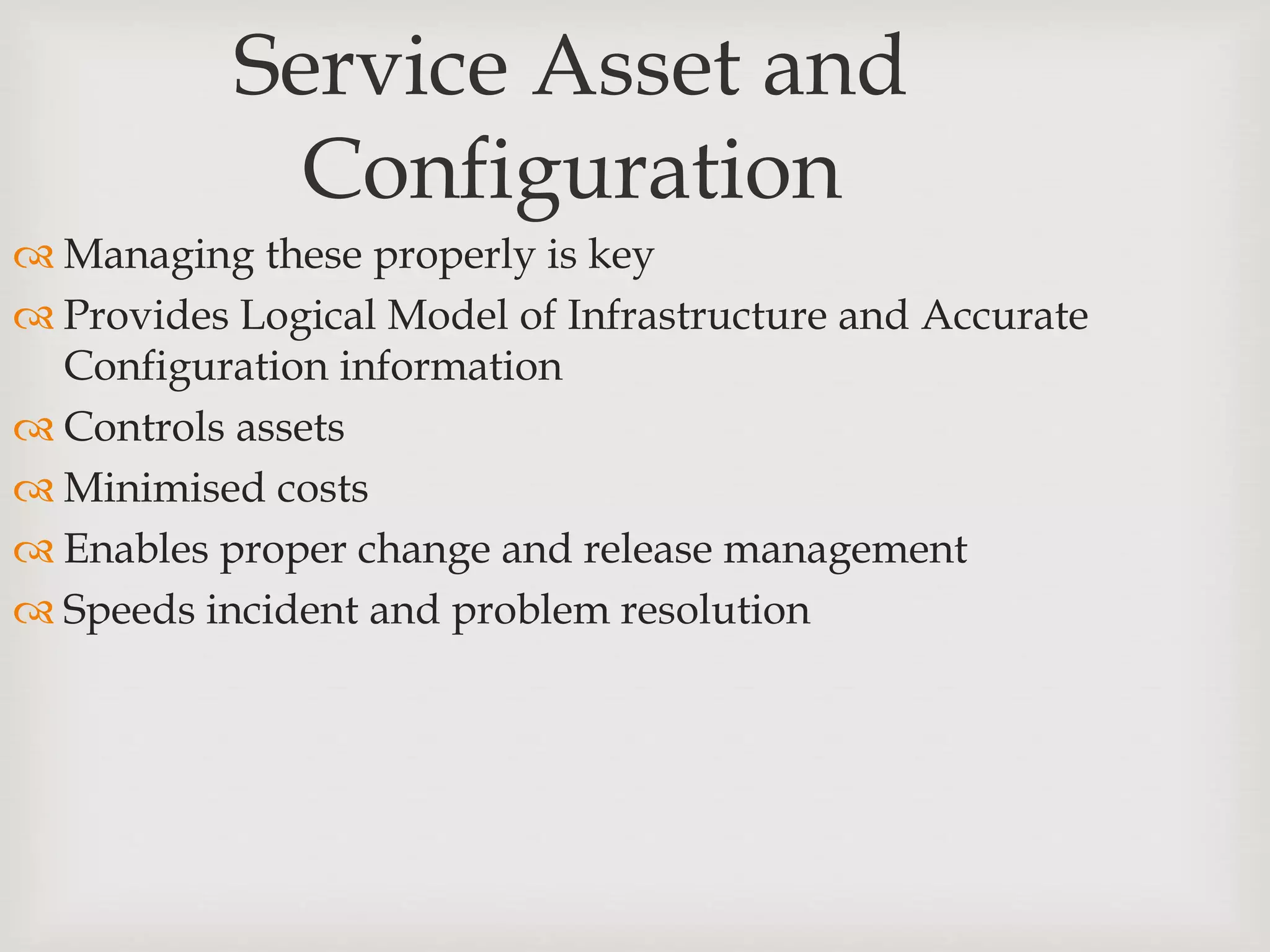 Service Asset and
Configuration
 Managing these properly is key
 Provides Logical Model of Infrastructure and Accurate
Configuration information
 Controls assets
 Minimised costs
 Enables proper change and release management
 Speeds incident and problem resolution
 