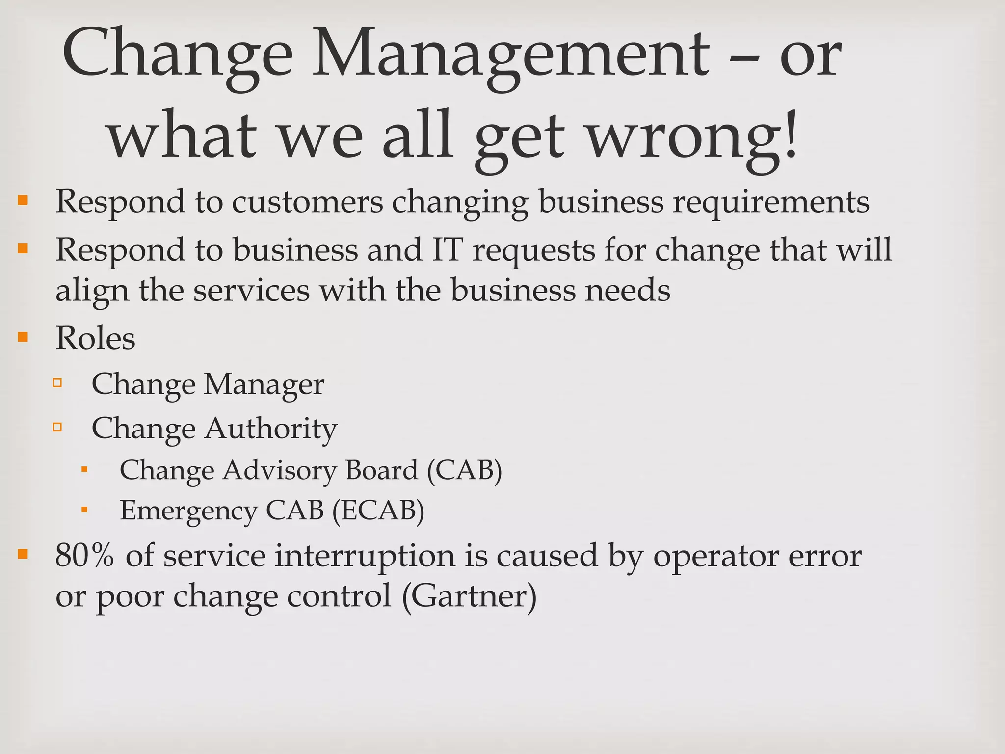 Change Management – or
what we all get wrong!
 Respond to customers changing business requirements
 Respond to business and IT requests for change that will
align the services with the business needs
 Roles
 Change Manager
 Change Authority
 Change Advisory Board (CAB)
 Emergency CAB (ECAB)
 80% of service interruption is caused by operator error
or poor change control (Gartner)
 