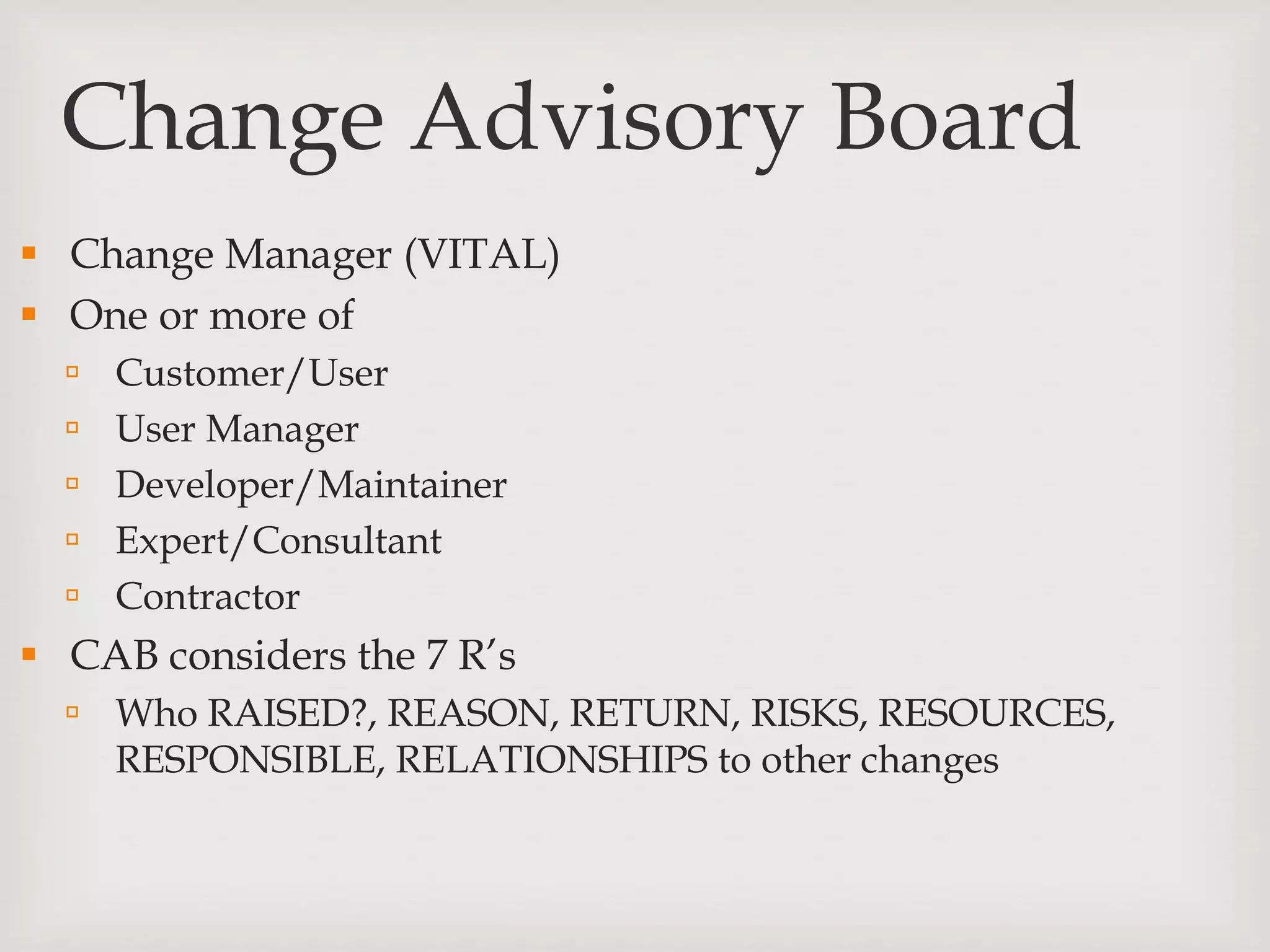 Change Advisory Board
 Change Manager (VITAL)
 One or more of
 Customer/User
 User Manager
 Developer/Maintainer
 Expert/Consultant
 Contractor
 CAB considers the 7 R’s
 Who RAISED?, REASON, RETURN, RISKS, RESOURCES,
RESPONSIBLE, RELATIONSHIPS to other changes
 