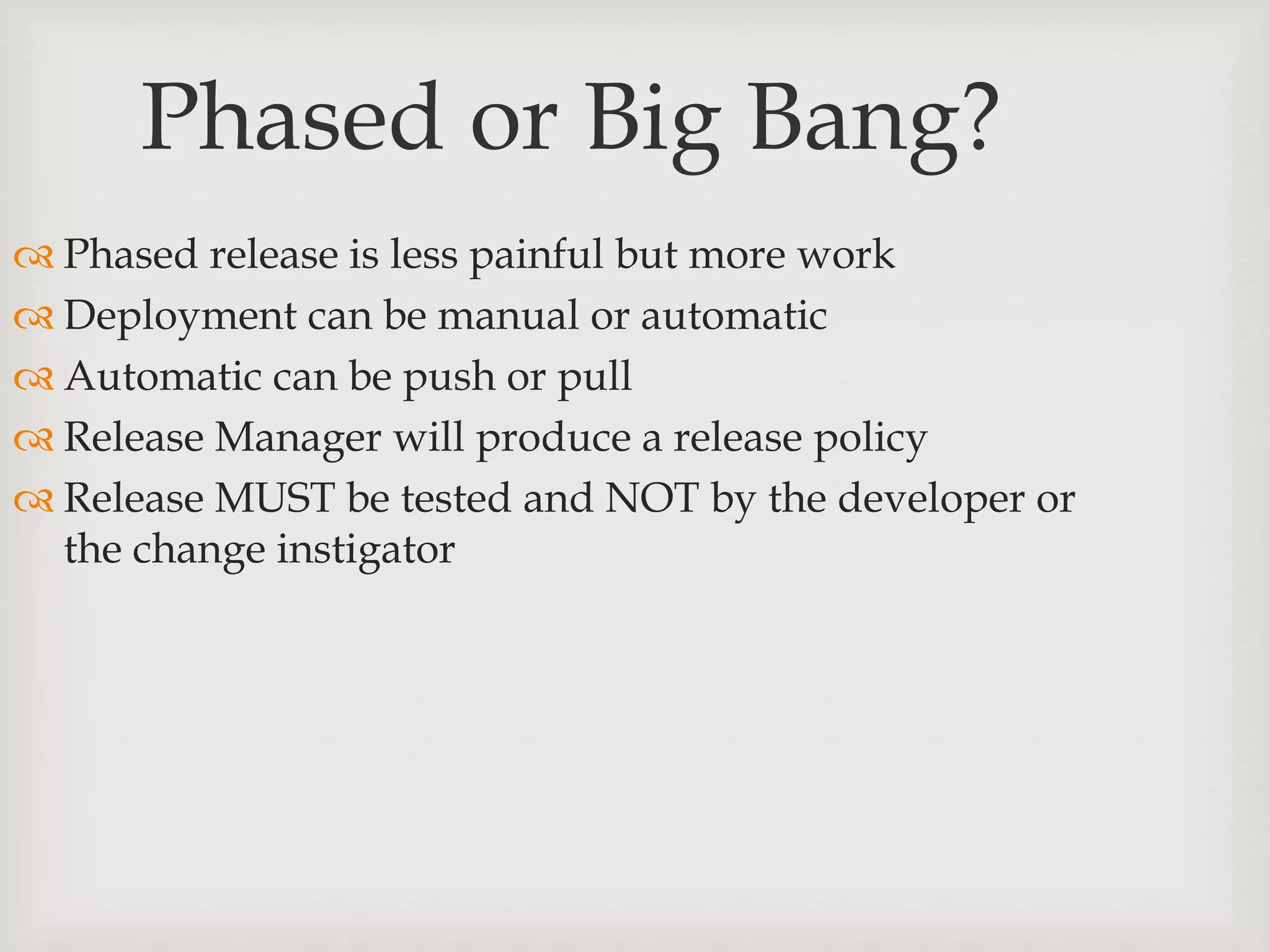 Phased or Big Bang?
 Phased release is less painful but more work
 Deployment can be manual or automatic
 Automatic can be push or pull
 Release Manager will produce a release policy
 Release MUST be tested and NOT by the developer or
the change instigator
 