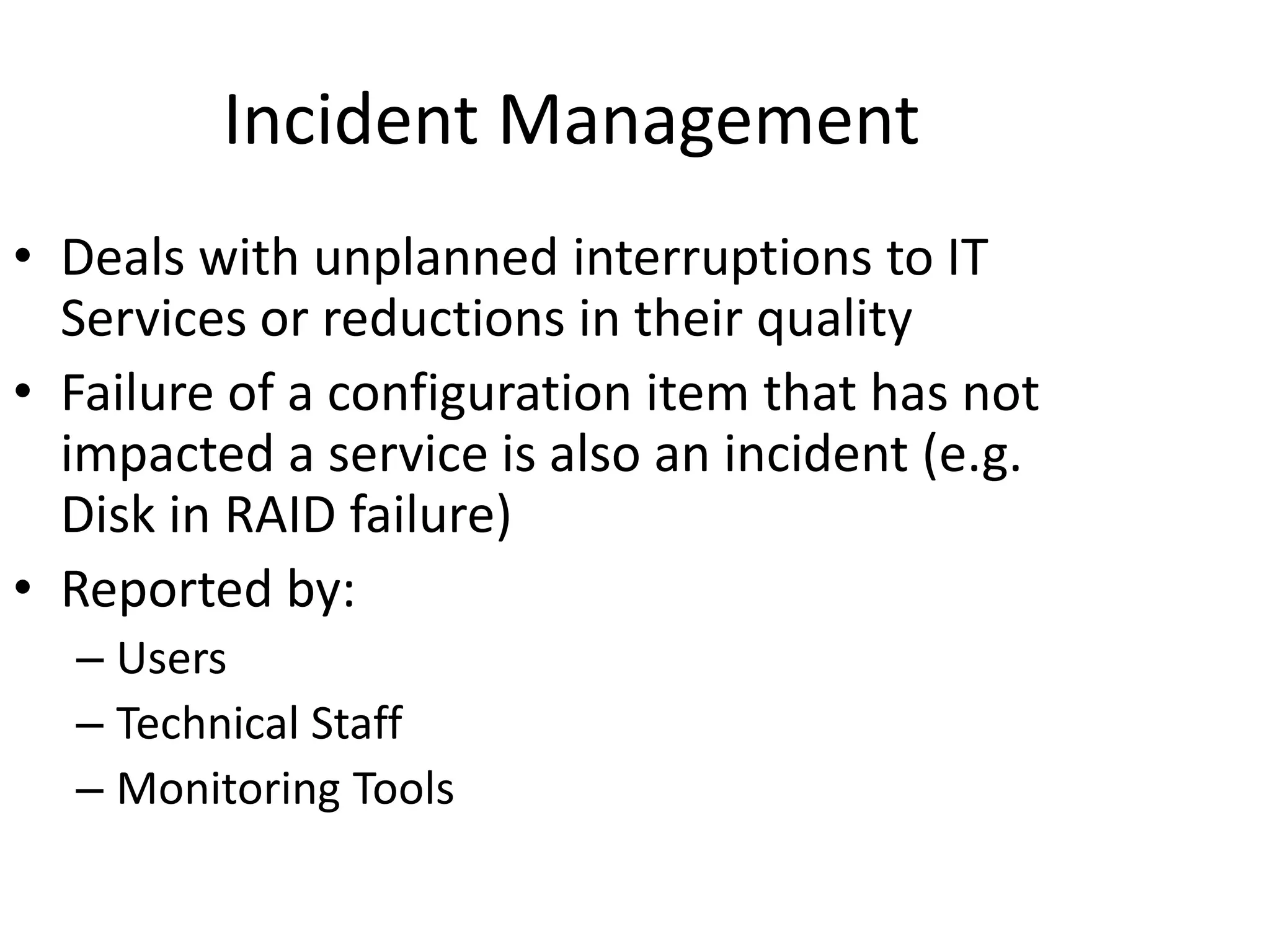 Incident Management
• Deals with unplanned interruptions to IT
Services or reductions in their quality
• Failure of a configuration item that has not
impacted a service is also an incident (e.g.
Disk in RAID failure)
• Reported by:
– Users
– Technical Staff
– Monitoring Tools
 