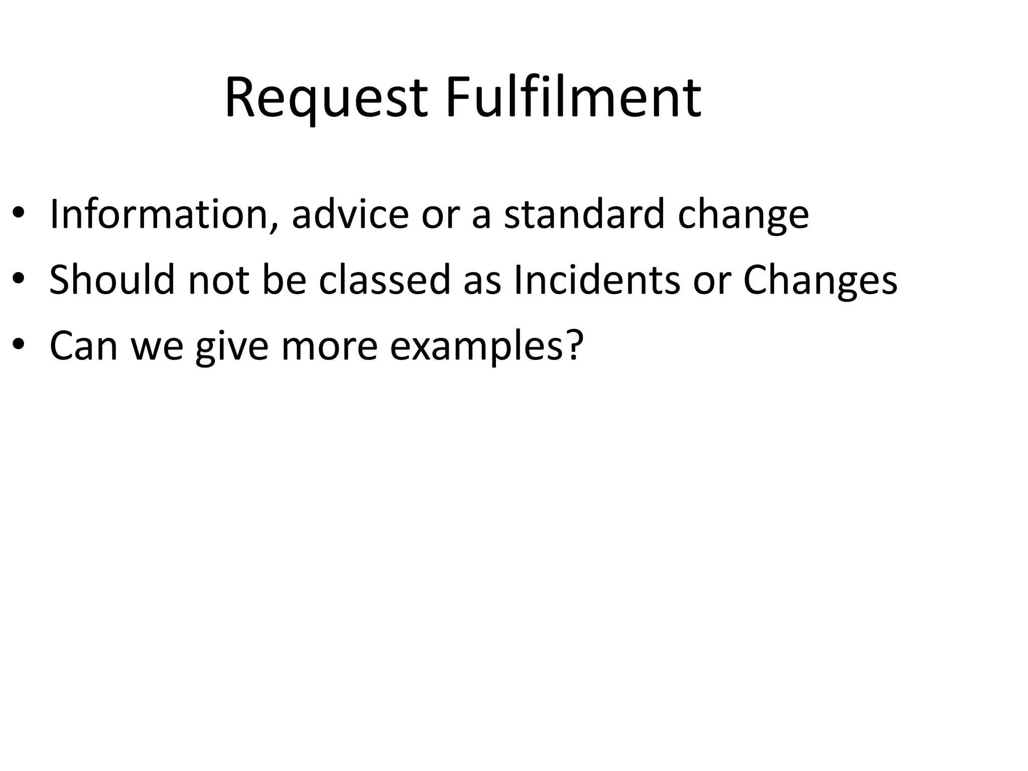 Request Fulfilment
• Information, advice or a standard change
• Should not be classed as Incidents or Changes
• Can we give more examples?
 