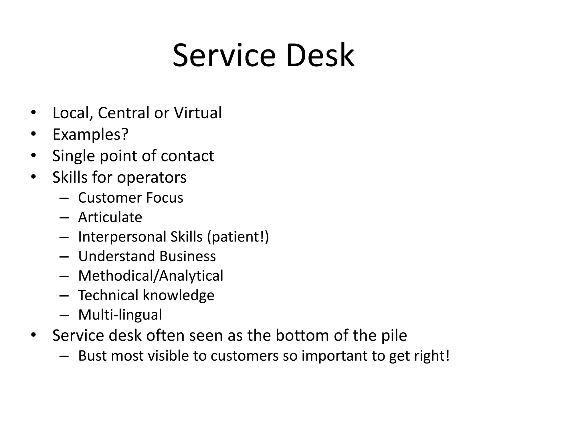 Service Desk
• Local, Central or Virtual
• Examples?
• Single point of contact
• Skills for operators
– Customer Focus
– Articulate
– Interpersonal Skills (patient!)
– Understand Business
– Methodical/Analytical
– Technical knowledge
– Multi-lingual
• Service desk often seen as the bottom of the pile
– Bust most visible to customers so important to get right!
 