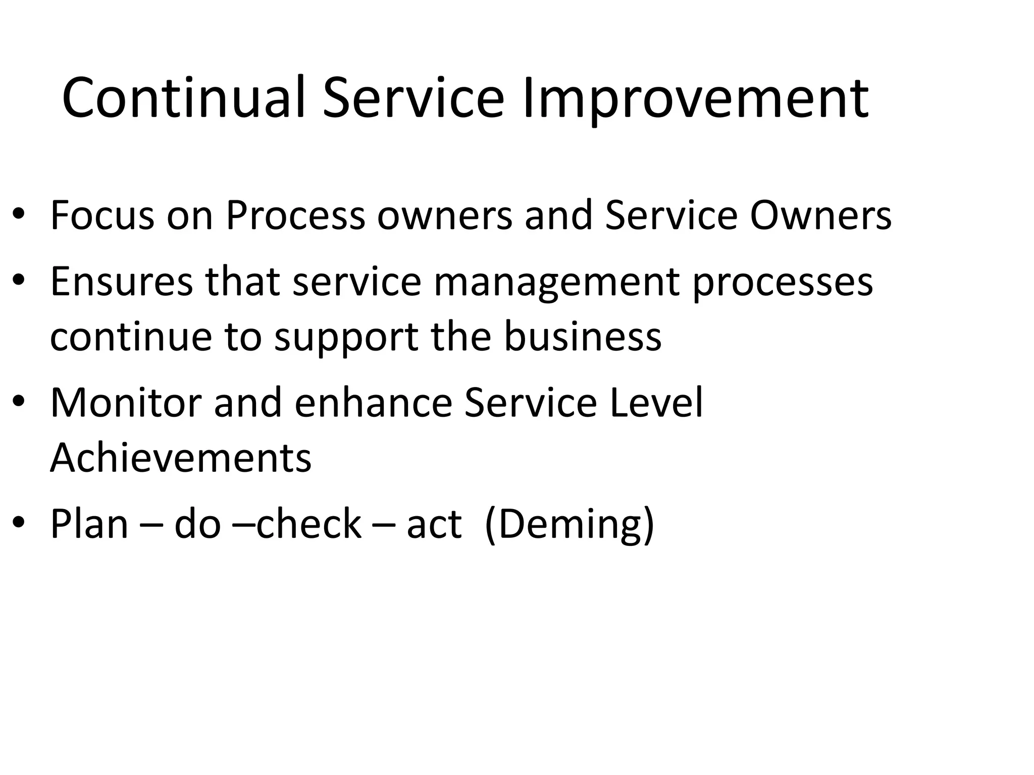 Continual Service Improvement
• Focus on Process owners and Service Owners
• Ensures that service management processes
continue to support the business
• Monitor and enhance Service Level
Achievements
• Plan – do –check – act (Deming)
 