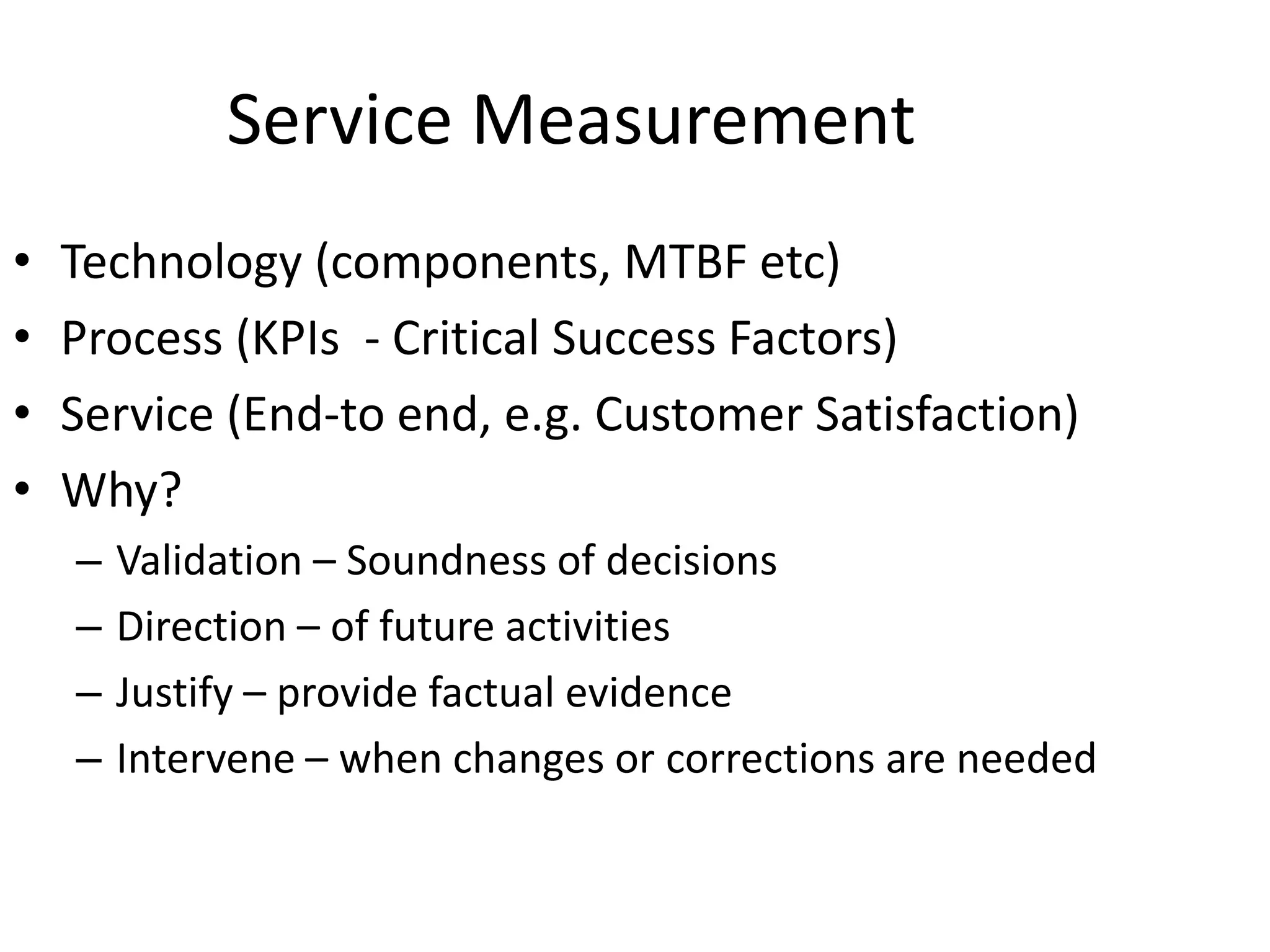 Service Measurement
• Technology (components, MTBF etc)
• Process (KPIs - Critical Success Factors)
• Service (End-to end, e.g. Customer Satisfaction)
• Why?
– Validation – Soundness of decisions
– Direction – of future activities
– Justify – provide factual evidence
– Intervene – when changes or corrections are needed
 