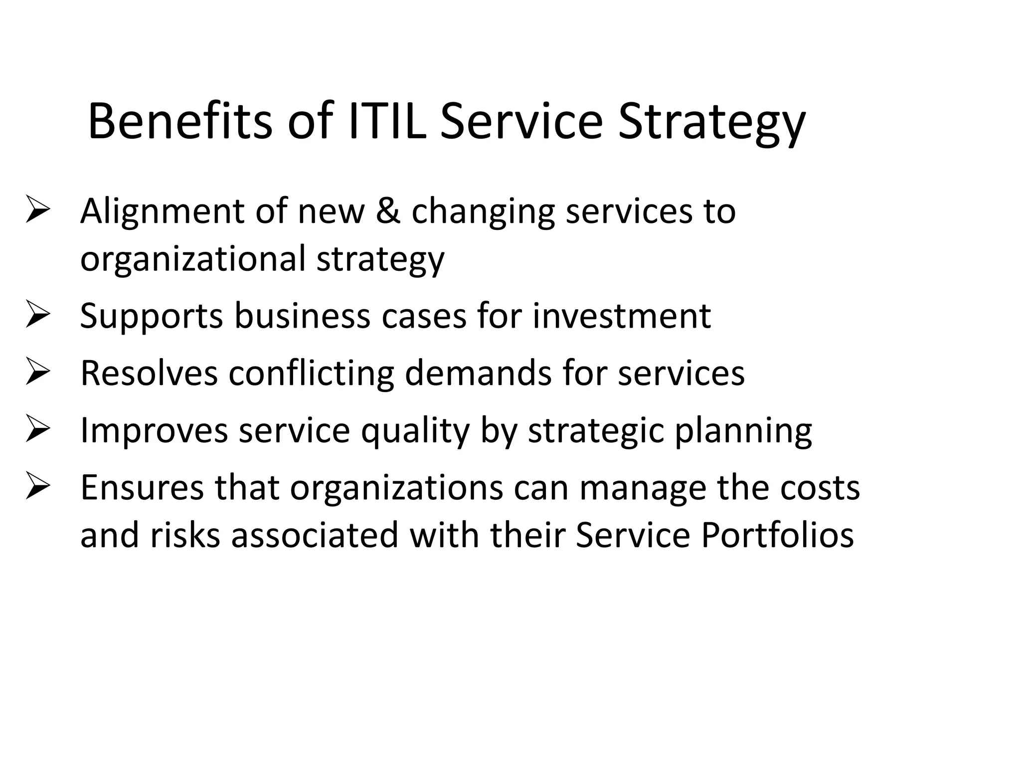 Benefits of ITIL Service Strategy
 Alignment of new & changing services to
organizational strategy
 Supports business cases for investment
 Resolves conflicting demands for services
 Improves service quality by strategic planning
 Ensures that organizations can manage the costs
and risks associated with their Service Portfolios
 