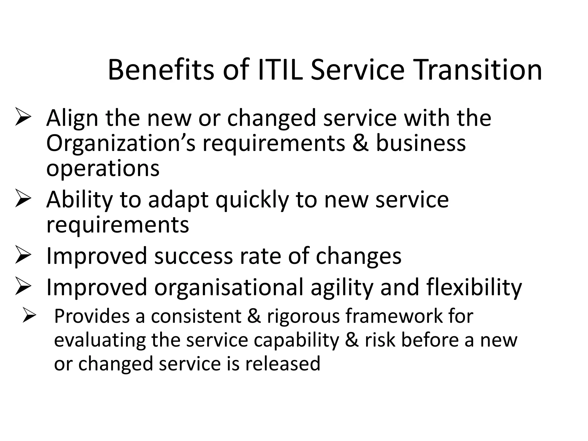 Benefits of ITIL Service Transition
 Align the new or changed service with the
Organization’s requirements & business
operations
 Ability to adapt quickly to new service
requirements
 Improved success rate of changes
 Improved organisational agility and flexibility
 Provides a consistent & rigorous framework for
evaluating the service capability & risk before a new
or changed service is released
 
