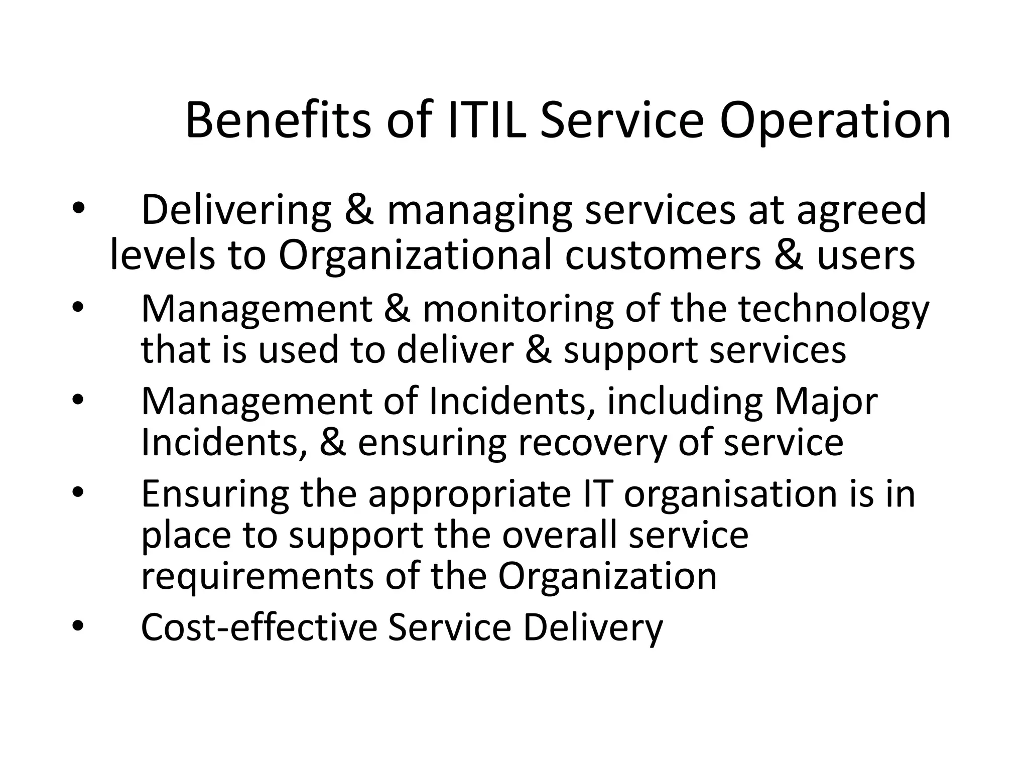 Benefits of ITIL Service Operation
• Delivering & managing services at agreed
levels to Organizational customers & users
• Management & monitoring of the technology
that is used to deliver & support services
• Management of Incidents, including Major
Incidents, & ensuring recovery of service
• Ensuring the appropriate IT organisation is in
place to support the overall service
requirements of the Organization
• Cost-effective Service Delivery
 
