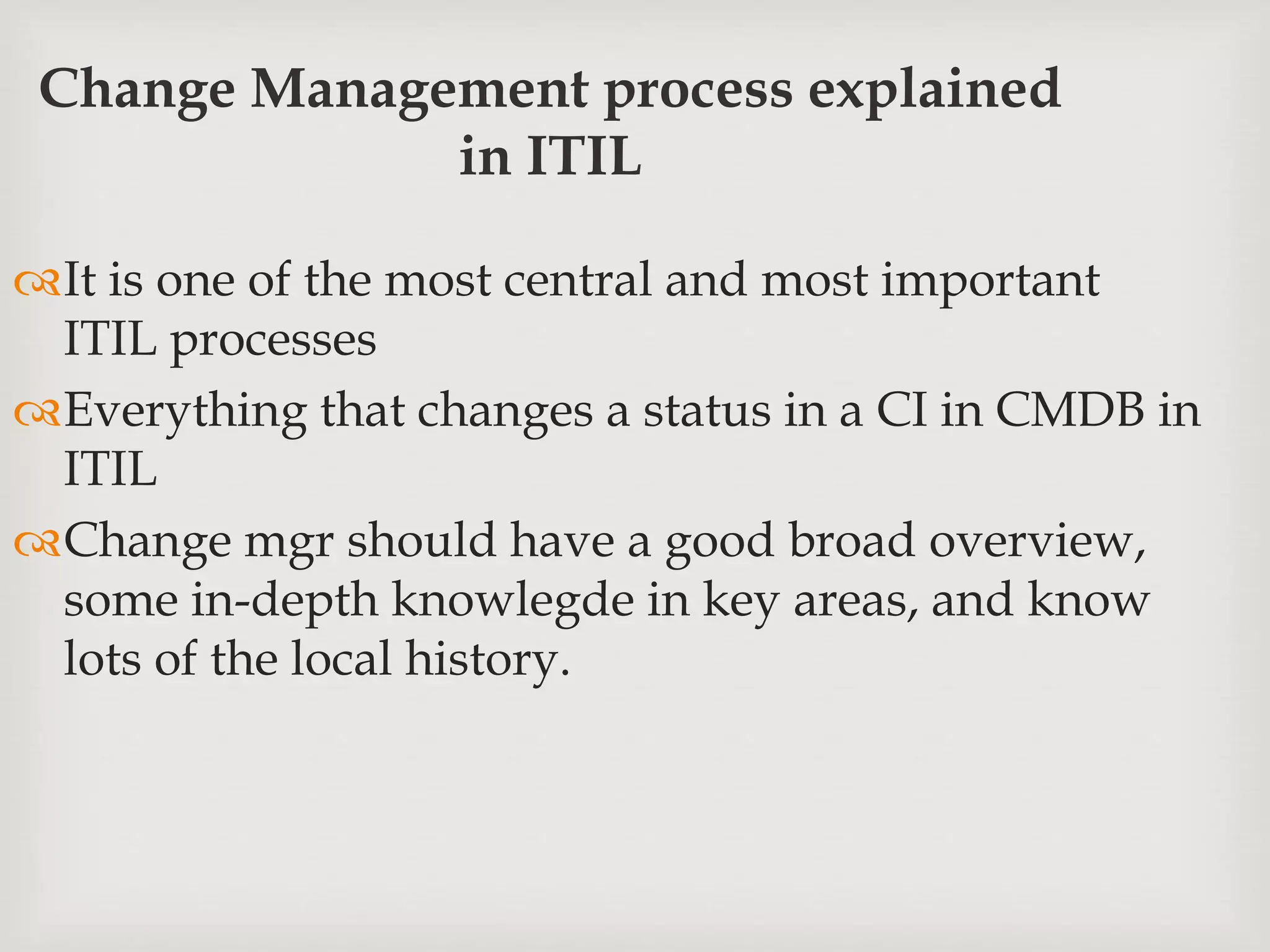 Change Management process explained
in ITIL
It is one of the most central and most important
ITIL processes
Everything that changes a status in a CI in CMDB in
ITIL
Change mgr should have a good broad overview,
some in-depth knowlegde in key areas, and know
lots of the local history.
 