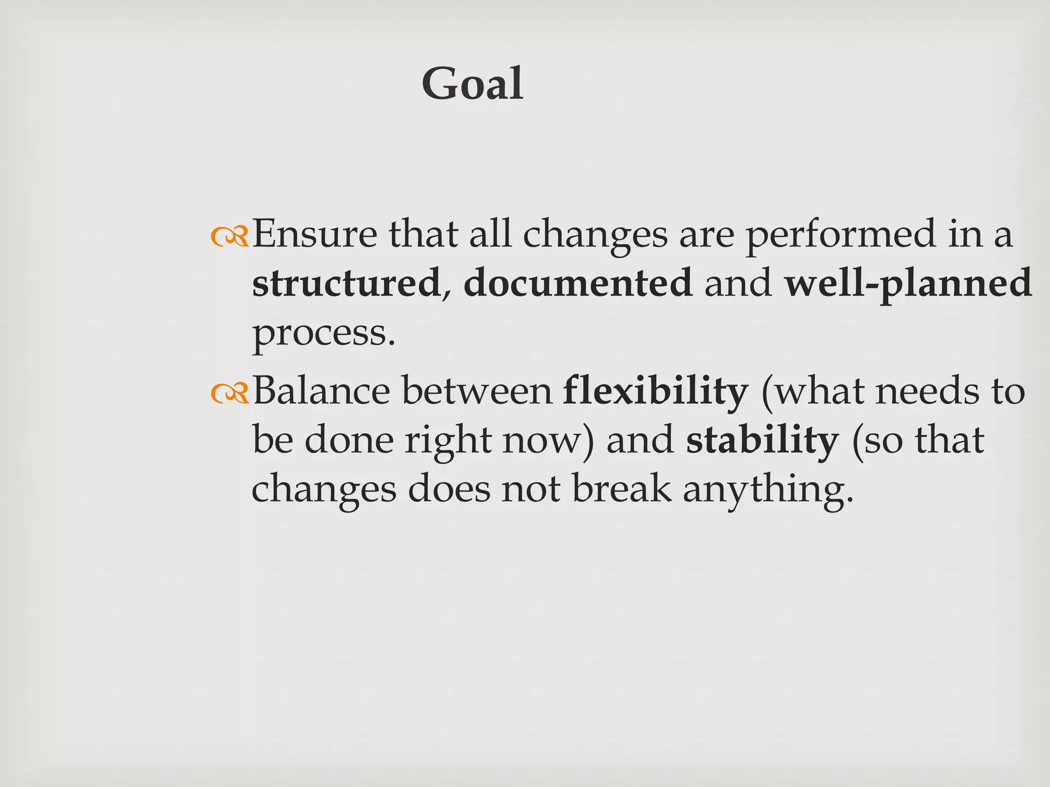 Goal
Ensure that all changes are performed in a
structured, documented and well-planned
process.
Balance between flexibility (what needs to
be done right now) and stability (so that
changes does not break anything.
 