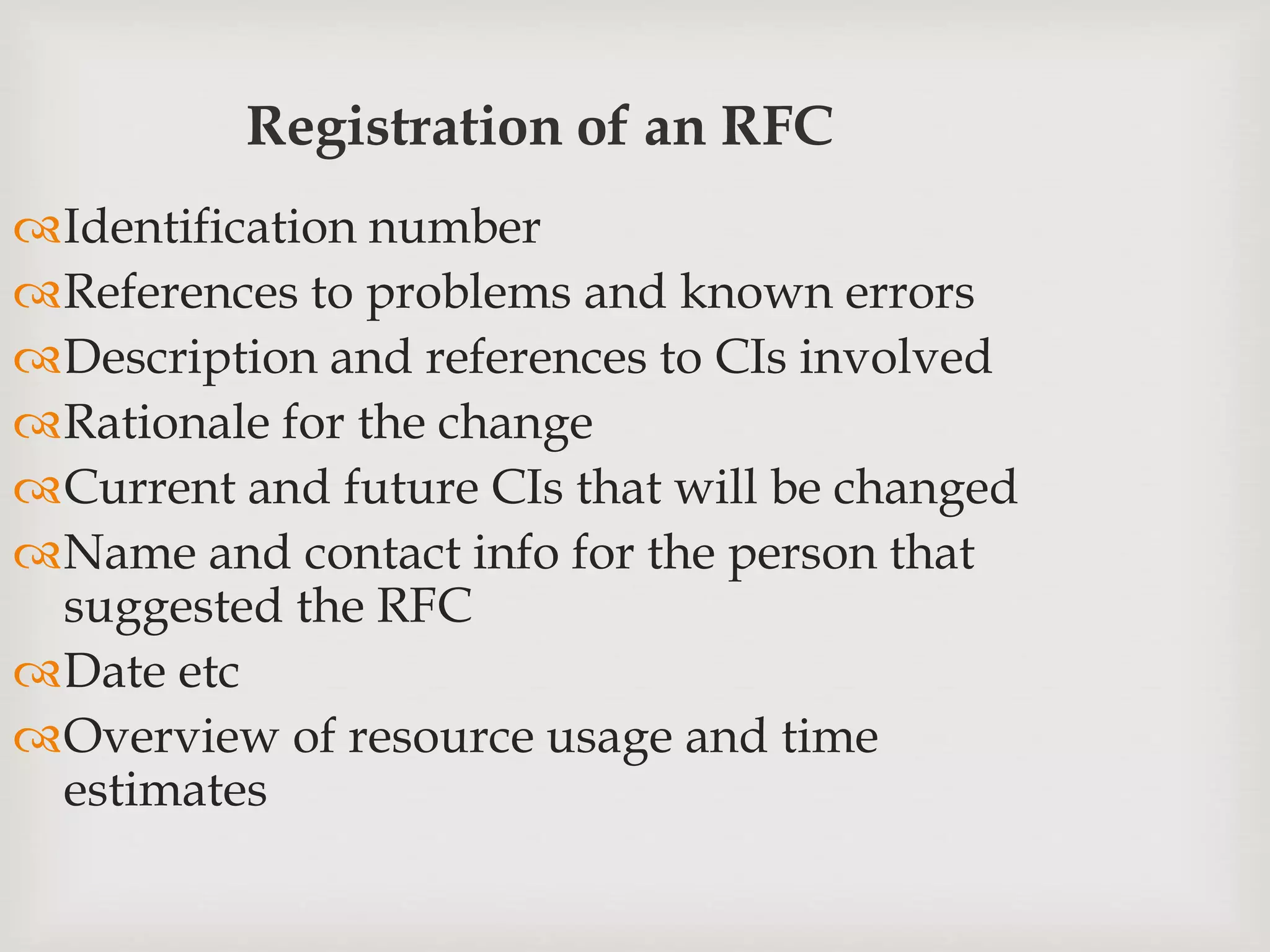 Registration of an RFC
Identification number
References to problems and known errors
Description and references to CIs involved
Rationale for the change
Current and future CIs that will be changed
Name and contact info for the person that
suggested the RFC
Date etc
Overview of resource usage and time
estimates
 